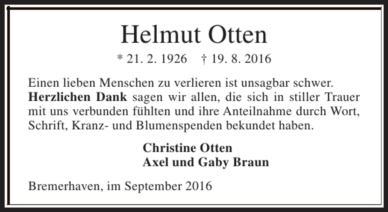 <p>Helmut Otten</p><p>* 21. 2. 1926</p><p>† 19. 8. 2016</p><p>Einen lieben Menschen zu verlieren ist unsagbar schwer.<br />Herzlichen Dank sagen wir allen, die sich in stiller Trauer<br />mit uns verbunden fühlten und ihre Anteilnahme durch Wort,<br />Schrift, Kranz- und Blumenspenden bekundet haben.<br />Christine Otten<br />Axel und Gaby Braun<br />Bremerhaven, im September 2016</p>