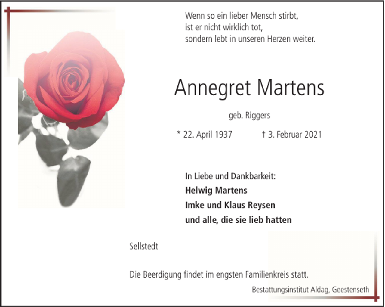 <p>Wenn so ein lieber Mensch stirbt,<br />ist er nicht wirklich tot,<br />sondern lebt in unseren Herzen weiter.</p><p>Annegret Martens<br />geb. Riggers<br />* 22. April 1937</p><p>† 3. Februar 2021</p><p>In Liebe und Dankbarkeit:<br />Helwig Martens<br />Imke und Klaus Reysen<br />und alle, die sie lieb hatten<br />Sellstedt<br />Die Beerdigung findet im engsten Familienkreis statt.<br />Bestattungsinstitut Aldag, Geestenseth</p>