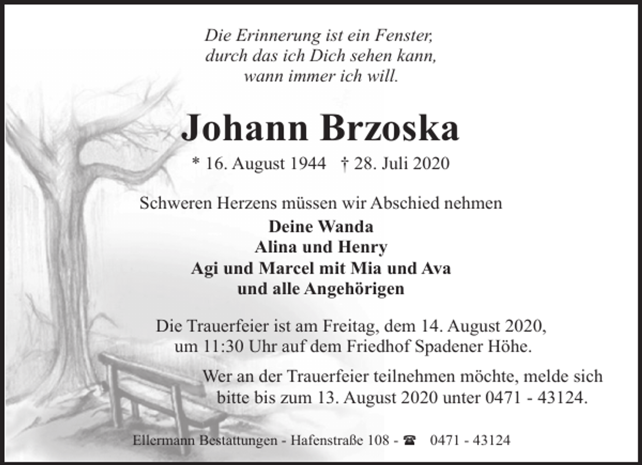 <p>Die Erinnerung ist ein Fenster,<br />durch das ich Dich sehen kann,<br />wann immer ich will.</p><p>Johann Brzoska<br />* 16. August 1944 † 28. Juli 2020</p><p>Schweren Herzens müssen wir Abschied nehmen<br />Deine Wanda<br />Alina und Henry<br />Agi und Marcel mit Mia und Ava<br />und alle Angehörigen<br />Die Trauerfeier ist am Freitag, dem 14. August 2020,<br />um 11:30 Uhr auf dem Friedhof Spadener Höhe.<br />Wer an der Trauerfeier teilnehmen möchte, melde sich<br />bitte bis zum 13. August 2020 unter 0471 - 43124.<br />Ellermann Bestattungen - Hafenstraße 108 - ( 0471 - 43124</p>