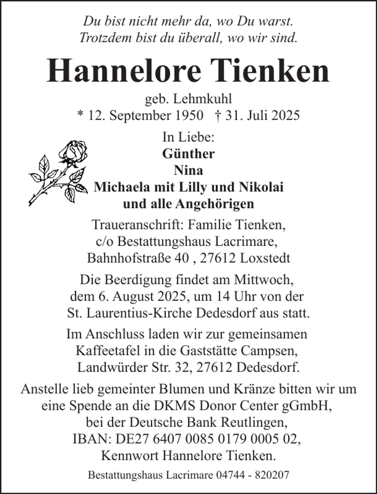 <p>Du bist nicht mehr da, wo Du warst.<br />Trotzdem bist du überall, wo wir sind.</p><p>Hannelore Tienken</p><p>geb. Lehmkuhl<br />* 12. September 1950 † 31. Juli 2025<br />In Liebe:<br />Günther<br />Nina<br />Michaela mit Lilly und Nikolai<br />und alle Angehörigen<br />Traueranschrift: Familie Tienken,<br />c/o Bestattungshaus Lacrimare,<br />Bahnhofstraße 40 , 27612 Loxstedt<br />Die Beerdigung findet am Mittwoch,<br />dem 6. August 2025, um 14 Uhr von der<br />St. Laurentius-Kirche Dedesdorf aus statt.<br />Im Anschluss laden wir zur gemeinsamen<br />Kaffeetafel in die Gaststätte Campsen,<br />Landwürder Str. 32, 27612 Dedesdorf.<br />Anstelle lieb gemeinter Blumen und Kränze bitten wir um<br />eine Spende an die DKMS Donor Center gGmbH,<br />bei der Deutsche Bank Reutlingen,<br />IBAN: DE27 6407 0085 0179 0005 02,<br />Kennwort Hannelore Tienken.<br />Bestattungshaus Lacrimare 04744 - 820207</p>