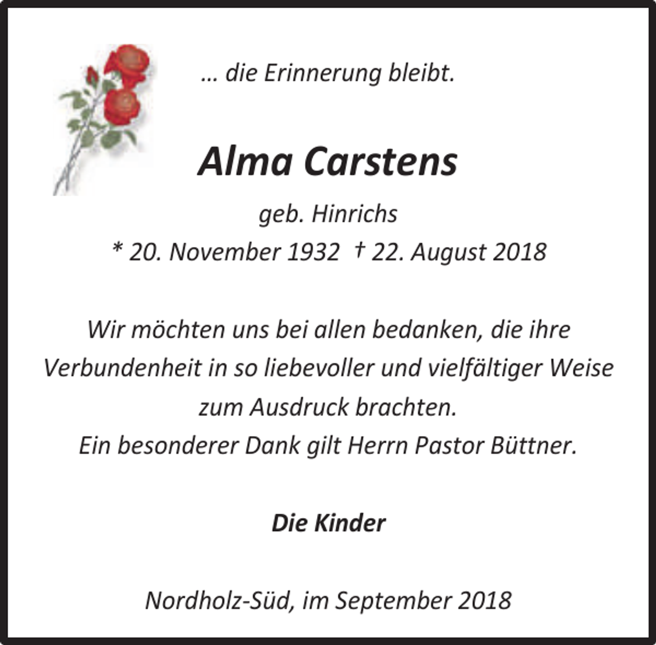 <p>… die Erinnerung bleibt.</p><p>Alma Carstens<br />geb. Hinrichs<br />* 20. November 1932 † 22. August 2018<br />Wir möchten uns bei allen bedanken, die ihre<br />Verbundenheit in so liebevoller und vielfältiger Weise<br />zum Ausdruck brachten.<br />Ein besonderer Dank gilt Herrn Pastor Büttner.<br />Die Kinder<br />Nordholz-Süd, im September 2018</p>