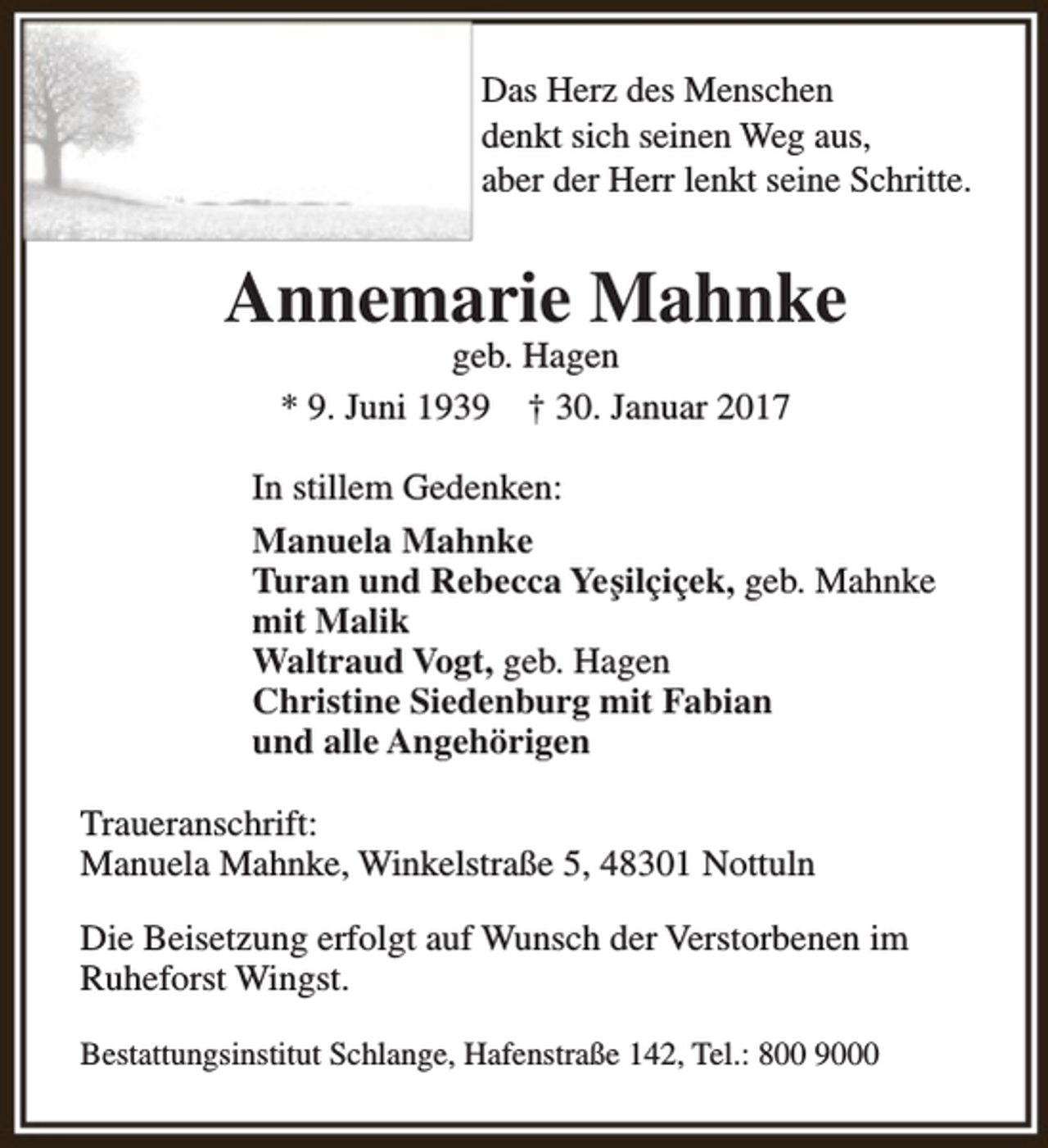 <p>Das Herz des Menschen<br />denkt sich seinen Weg aus,<br />aber der Herr lenkt seine Schritte.</p><p>Annemarie Mahnke<br />geb. Hagen<br />* 9. Juni 1939 † 30. Januar 2017</p><p>In stillem Gedenken:<br />Manuela Mahnke<br />Turan und Rebecca Yeşilçiçek, geb. Mahnke<br />mit Malik<br />Waltraud Vogt, geb. Hagen<br />Christine Siedenburg mit Fabian<br />und alle Angehörigen<br />Traueranschrift:<br />Manuela Mahnke, Winkelstraße 5, 48301 Nottuln<br />Die Beisetzung erfolgt auf Wunsch der Verstorbenen im<br />Ruheforst Wingst.<br />Bestattungsinstitut Schlange, Hafenstraße 142, Tel.: 800 9000</p>