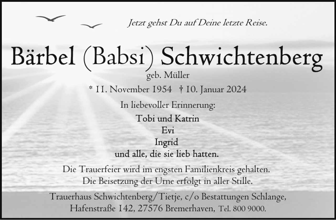 <p>Jetzt gehst Du auf Deine letzte Reise.</p><p>(Babsi)</p><p>geb. Müller<br />* 11. November 1954 † 10. Januar 2024<br />In liebevoller Erinnerung:</p><p>Die Trauerfeier wird im engsten Familienkreis gehalten.<br />Die Beisetzung der Urne erfolgt in aller Stille.<br />Trauerhaus Schwichtenberg/Tietje, c/o Bestattungen Schlange,<br />Hafenstraße 142, 27576 Bremerhaven, Tel. 800 9000.</p>