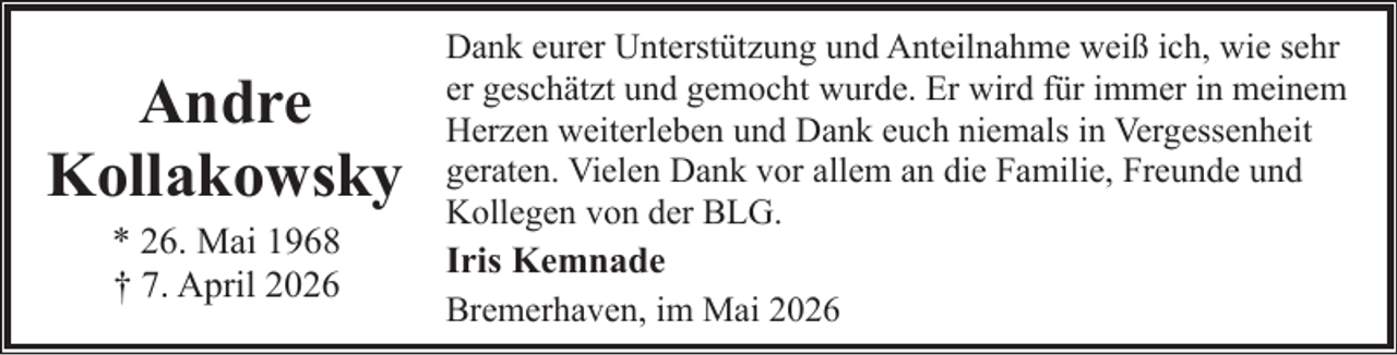 <p>Andre<br />Kollakowsky<br />* 26. Mai 1968<br />† 7. April 2026</p><p>Dank eurer Unterstützung und Anteilnahme weiß ich, wie sehr<br />er geschätzt und gemocht wurde. Er wird für immer in meinem<br />Herzen weiterleben und Dank euch niemals in Vergessenheit<br />geraten. Vielen Dank vor allem an die Familie, Freunde und<br />Kollegen von der BLG.</p><p>Iris Kemnade<br />Bremerhaven, im Mai 2026</p>