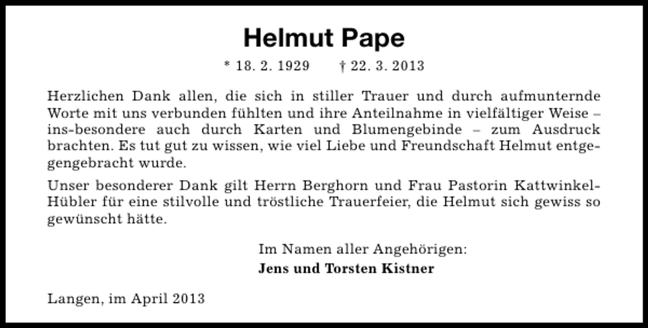 <p>Helmut Pape<br />* 18. 2. 1929</p><p>† 22. 3. 2013</p><p>Herzlichen Dank allen, die sich in stiller Trauer und durch aufmunternde<br />Worte mit uns verbunden fühlten und ihre Anteilnahme in vielfältiger Weise –<br />ins-besondere auch durch Karten und Blumengebinde – zum Ausdruck<br />brachten. Es tut gut zu wissen, wie viel Liebe und Freundschaft Helmut entgegengebracht wurde.<br />Unser besonderer Dank gilt Herrn Berghorn und Frau Pastorin KattwinkelHübler für eine stilvolle und tröstliche Trauerfeier, die Helmut sich gewiss so<br />gewünscht hätte.<br />Im Namen aller Angehörigen:<br />Jens und Torsten Kistner<br />Langen, im April 2013</p>