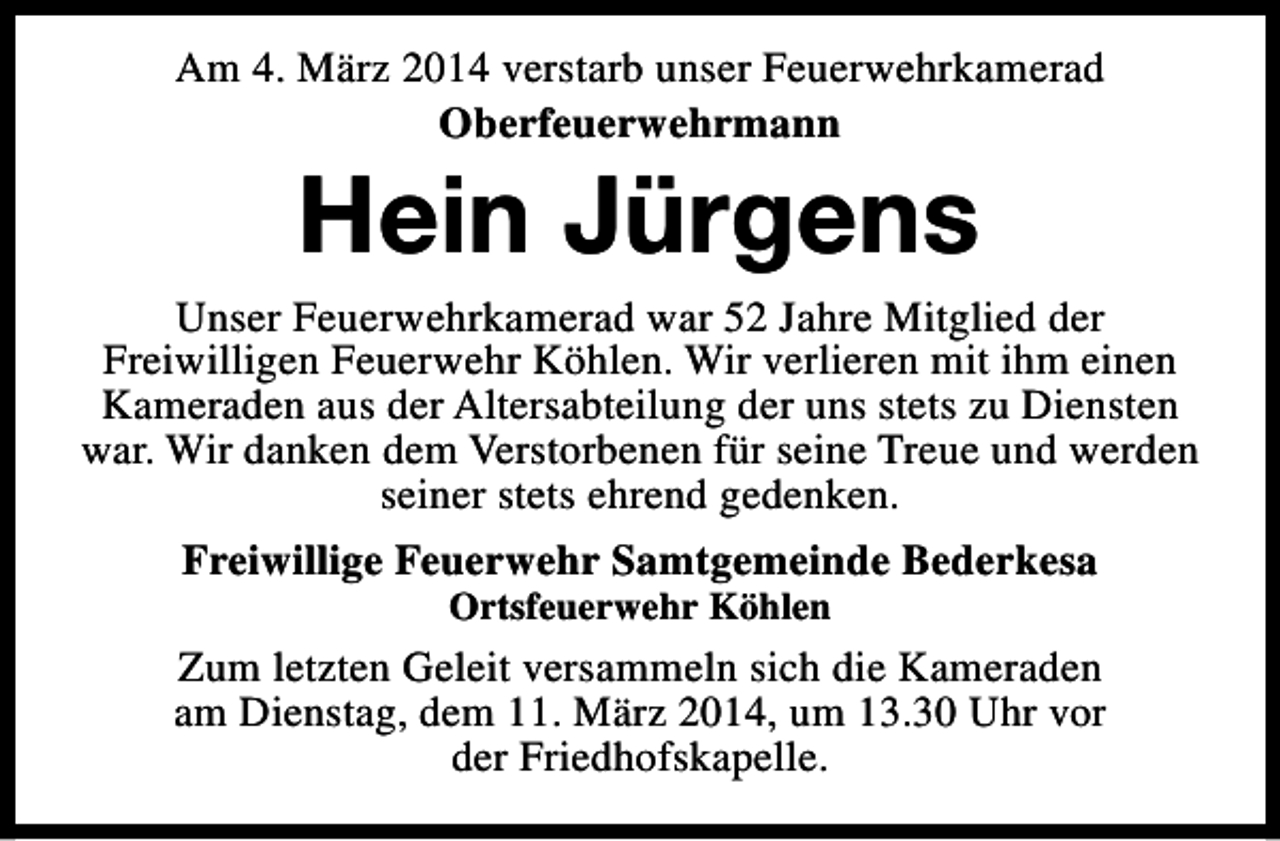 <p>Am 4. März 2014 verstarb unser Feuerwehrkamerad<br />Oberfeuerwehrmann</p><p>Hein Jürgens</p><p>Unser Feuerwehrkamerad war 52 Jahre Mitglied der<br />Freiwilligen Feuerwehr Köhlen. Wir verlieren mit ihm einen<br />Kameraden aus der Altersabteilung der uns stets zu Diensten<br />war. Wir danken dem Verstorbenen für seine Treue und werden<br />seiner stets ehrend gedenken.<br />Freiwillige Feuerwehr Samtgemeinde Bederkesa<br />Ortsfeuerwehr Köhlen</p><p>Zum letzten Geleit versammeln sich die Kameraden<br />am Dienstag, dem 11. März 2014, um 13.30 Uhr vor<br />der Friedhofskapelle.</p>