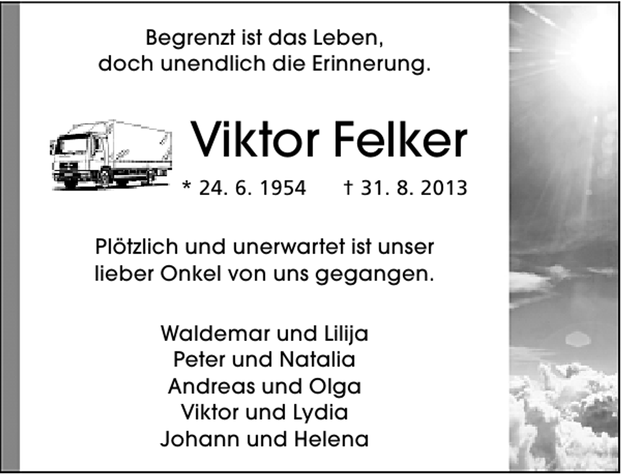 <p>Begrenzt ist das Leben,<br />doch unendlich die Erinnerung.</p><p>Viktor Felker<br />* 24. 6. 1954</p><p>† 31. 8. 2013</p><p>Plötzlich und unerwartet ist unser<br />lieber Onkel von uns gegangen.<br />Waldemar und Lilija<br />Peter und Natalia<br />Andreas und Olga<br />Viktor und Lydia<br />Johann und Helena</p>