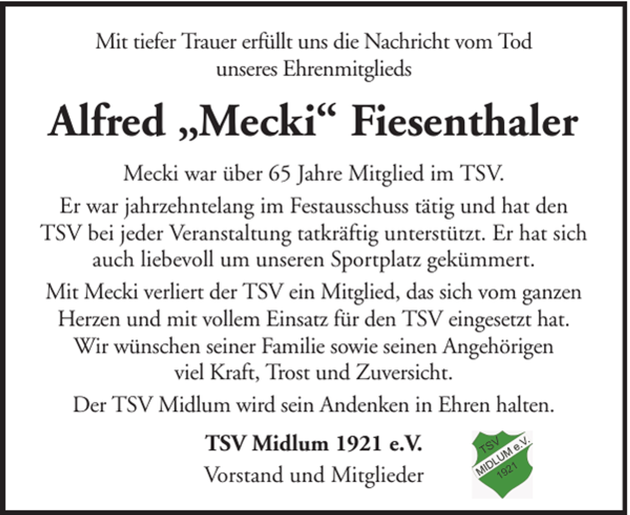 <p>Mit tiefer Trauer erfüllt uns die Nachricht vom Tod<br />unseres Ehrenmitglieds</p><p>Alfred „Mecki“ Fiesenthaler<br />Mecki war über 65 Jahre Mitglied im TSV.<br />Er war jahrzehntelang im Festausschuss tätig und hat den<br />TSV bei jeder Veranstaltung tatkräftig unterstützt. Er hat sich<br />auch liebevoll um unseren Sportplatz gekümmert.<br />Mit Mecki verliert der TSV ein Mitglied, das sich vom ganzen<br />Herzen und mit vollem Einsatz für den TSV eingesetzt hat.<br />Wir wünschen seiner Familie sowie seinen Angehörigen<br />viel Kraft, Trost und Zuversicht.<br />Der TSV Midlum wird sein Andenken in Ehren halten.<br />TSV Midlum 1921 e.V.<br />Vorstand und Mitglieder</p>