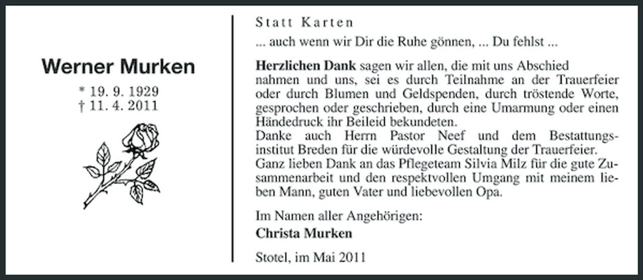 <p>Statt Karten ... auch wenn wir Dir die Ruhe gönnen, ... Du fehlst ...</p><p>Werner Murken<br />* 19. 9. 1929 † 11. 4. 2011</p><p>Herzlichen Dank sagen wir allen, die mit uns Abschied nahmen und uns, sei es durch Teilnahme an der Trauerfeier oder durch Blumen und Geldspenden, durch tröstende Worte, gesprochen oder geschrieben, durch eine Umarmung oder einen Händedruck ihr Beileid bekundeten. Danke auch Herrn Pastor Neef und dem Bestattungsinstitut Breden für die würdevolle Gestaltung der Trauerfeier. Ganz lieben Dank an das Pflegeteam Silvia Milz für die gute Zusammenarbeit und den respektvollen Umgang mit meinem lieben Mann, guten Vater und liebevollen Opa. Im Namen aller Angehörigen: Christa Murken Stotel, im Mai 2011</p>