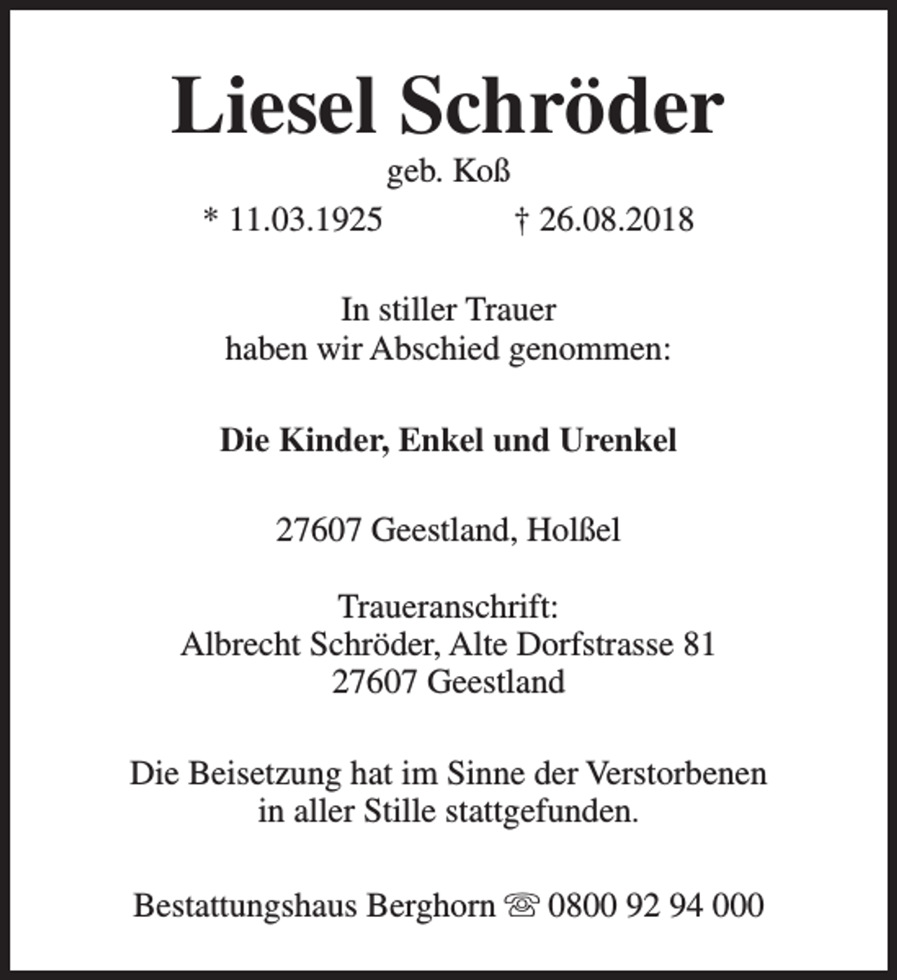 <p>Liesel Schröder<br />geb. Koß</p><p>* 11.03.1925</p><p>† 26.08.2018</p><p>In stiller Trauer<br />haben wir Abschied genommen:<br />Die Kinder, Enkel und Urenkel<br />27607 Geestland, Holßel<br />Traueranschrift:<br />Albrecht Schröder, Alte Dorfstrasse 81<br />27607 Geestland<br />Die Beisetzung hat im Sinne der Verstorbenen<br />in aller Stille stattgefunden.<br />Bestattungshaus Berghorn s 0800 92 94 000</p>
