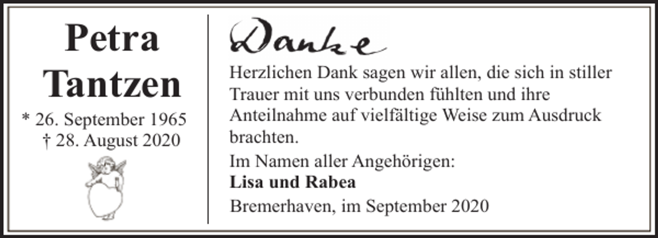 <p>Petra<br />Tantzen</p><p>* 26. September 1965<br />† 28. August 2020</p><p>Herzlichen Dank sagen wir allen, die sich in stiller<br />Trauer mit uns verbunden fühlten und ihre<br />Anteilnahme auf vielfältige Weise zum Ausdruck<br />brachten.<br />Im Namen aller Angehörigen:<br />Lisa und Rabea<br />Bremerhaven, im September 2020</p>
