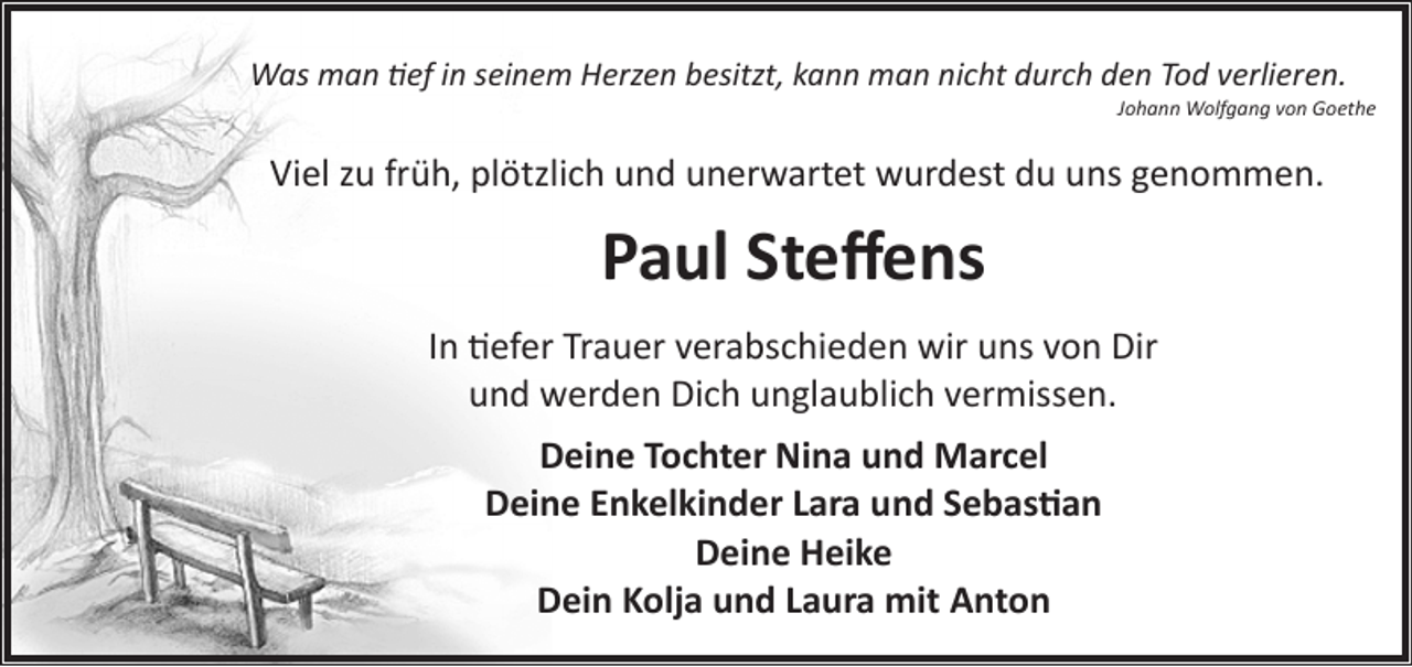 <p>Was man tief in seinem Herzen besitzt, kann man nicht durch den Tod verlieren.</p>
<p>Johann Wolfgang von Goethe</p>
<p>Viel zu früh, plötzlich und unerwartet wurdest du uns genommen.</p>
<p>Paul Steﬀens<br />In tiefer Trauer verabschieden wir uns von Dir<br />und werden Dich unglaublich vermissen.<br />Deine Tochter Nina und Marcel<br />Deine Enkelkinder Lara und Sebastian<br />Deine Heike<br />Dein Kolja und Laura mit Anton</p>