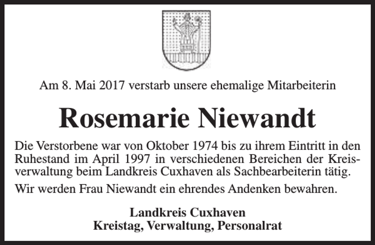 <p>Am 8. Mai 2017 verstarb unsere ehemalige Mitarbeiterin</p><p>Rosemarie Niewandt</p><p>Die Verstorbene war von Oktober 1974 bis zu ihrem Eintritt in den<br />Ruhestand im April 1997 in verschiedenen Bereichen der Kreisverwaltung beim Landkreis Cuxhaven als Sachbearbeiterin tätig.<br />Wir werden Frau Niewandt ein ehrendes Andenken bewahren.<br />Landkreis Cuxhaven<br />Kreistag, Verwaltung, Personalrat</p>