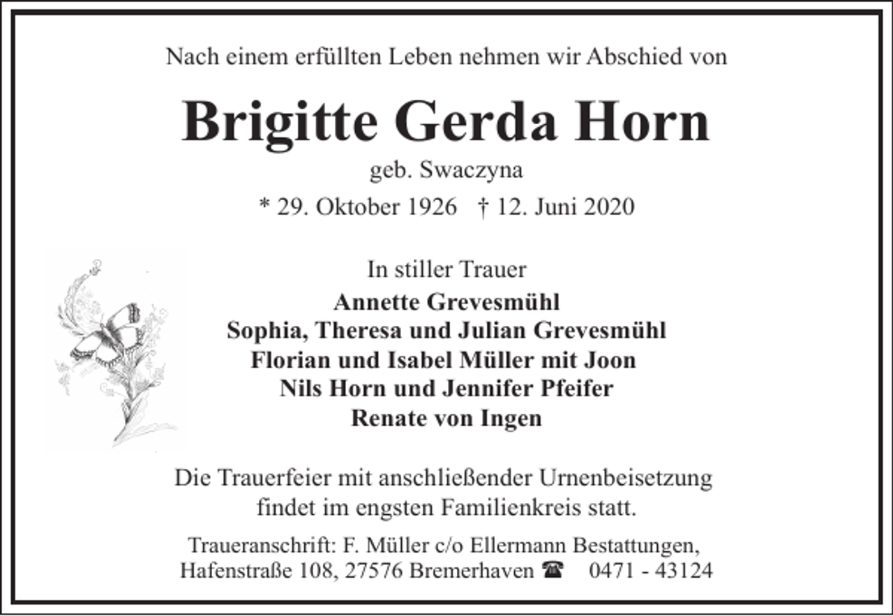 <p>Nach einem erfüllten Leben nehmen wir Abschied von</p><p>Brigitte Gerda Horn<br />geb. Swaczyna</p><p>* 29. Oktober 1926 † 12. Juni 2020<br />In stiller Trauer<br />Annette Grevesmühl<br />Sophia, Theresa und Julian Grevesmühl<br />Florian und Isabel Müller mit Joon<br />Nils Horn und Jennifer Pfeifer<br />Renate von Ingen<br />Die Trauerfeier mit anschließender Urnenbeisetzung<br />findet im engsten Familienkreis statt.<br />Traueranschrift: F. Müller c/o Ellermann Bestattungen,<br />Hafenstraße 108, 27576 Bremerhaven ( 0471 - 43124</p>