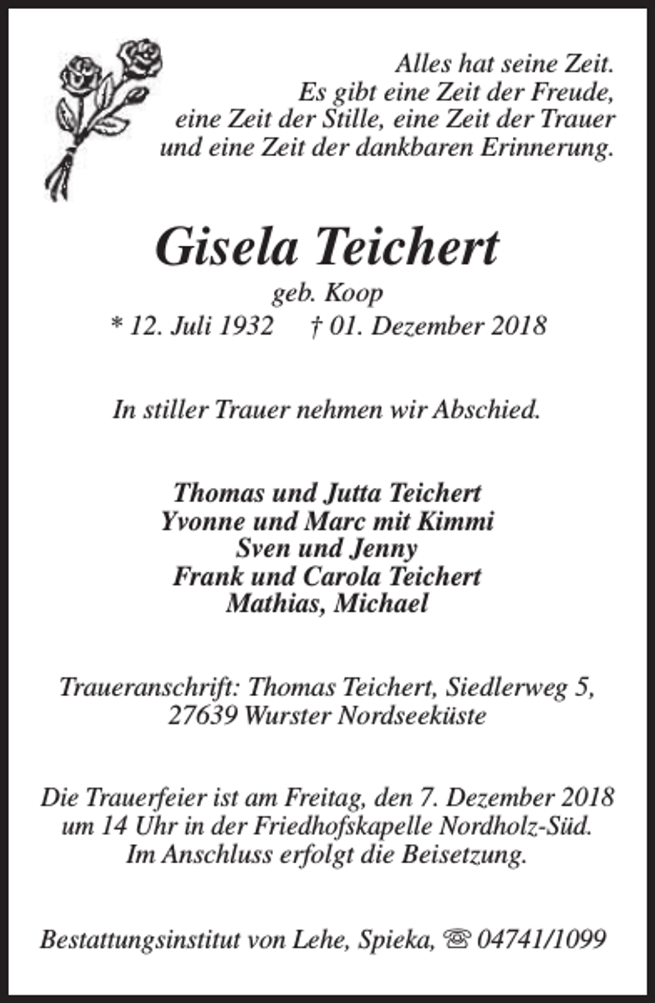 <p>Alles hat seine Zeit.<br />Es gibt eine Zeit der Freude,<br />eine Zeit der Stille, eine Zeit der Trauer<br />und eine Zeit der dankbaren Erinnerung.</p><p>Gisela Teichert</p><p>geb. Koop<br />* 12. Juli 1932 † 01. Dezember 2018<br />In stiller Trauer nehmen wir Abschied.<br />Thomas und Jutta Teichert<br />Yvonne und Marc mit Kimmi<br />Sven und Jenny<br />Frank und Carola Teichert<br />Mathias, Michael<br />Traueranschrift: Thomas Teichert, Siedlerweg 5,<br />27639 Wurster Nordseeküste<br />Die Trauerfeier ist am Freitag, den 7. Dezember 2018<br />um 14 Uhr in der Friedhofskapelle Nordholz-Süd.<br />Im Anschluss erfolgt die Beisetzung.<br />Bestattungsinstitut von Lehe, Spieka, s 04741/1099</p>