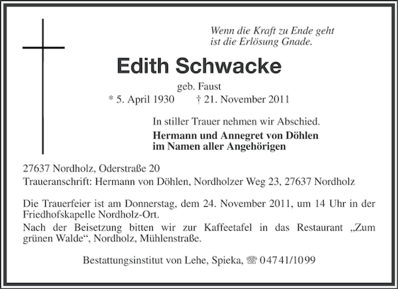 <p>Wenn die Kraft zu Ende geht<br />ist die Erlösung Gnade.</p><p>Edith Schwacke<br />geb. Faust<br />* 5. April 1930<br />† 21. November 2011<br />In stiller Trauer nehmen wir Abschied.<br />Hermann und Annegret von Döhlen<br />im Namen aller Angehörigen<br />27637 Nordholz, Oderstraße 20<br />Traueranschrift: Hermann von Döhlen, Nordholzer Weg 23, 27637 Nordholz<br />Die Trauerfeier ist am Donnerstag, dem 24. November 2011, um 14 Uhr in der<br />Friedhofskapelle Nordholz-Ort.<br />Nach der Beisetzung bitten wir zur Kaffeetafel in das Restaurant „Zum<br />grünen Walde“, Nordholz, Mühlenstraße.<br />Bestattungsinstitut von Lehe, Spieka, 0 47 41/10 99</p>