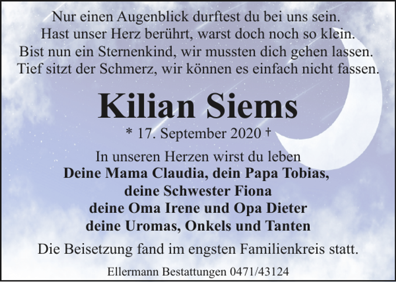 <p>Nur einen Augenblick durftest du bei uns sein.<br />Hast unser Herz berührt, warst doch noch so klein.<br />Bist nun ein Sternenkind, wir mussten dich gehen lassen.<br />Tief sitzt der Schmerz, wir können es einfach nicht fassen.</p>
<p>Kilian Siems<br />* 17. September 2020 †</p>
<p>In unseren Herzen wirst du leben<br />Deine Mama Claudia, dein Papa Tobias,<br />deine Schwester Fiona<br />deine Oma Irene und Opa Dieter<br />deine Uromas, Onkels und Tanten<br />Die Beisetzung fand im engsten Familienkreis statt.<br />Ellermann Bestattungen 0471/43124</p>