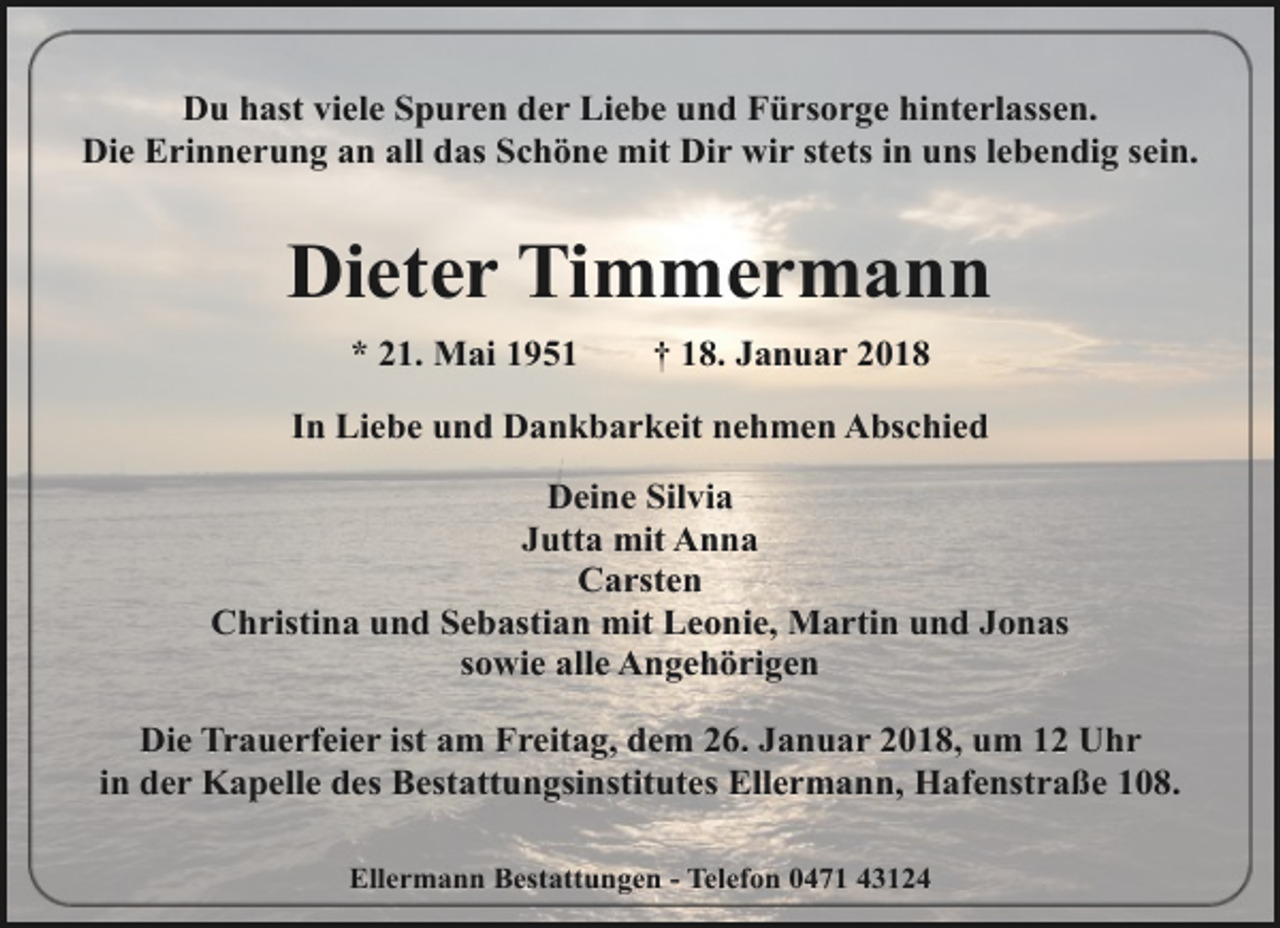 <p>Du hast viele Spuren der Liebe und Fürsorge hinterlassen.<br />Die Erinnerung an all das Schöne mit Dir wir stets in uns lebendig sein.</p><p>Dieter Timmermann<br />* 21. Mai 1951</p><p>† 18. Januar 2018</p><p>In Liebe und Dankbarkeit nehmen Abschied<br />Deine Silvia<br />Jutta mit Anna<br />Carsten<br />Christina und Sebastian mit Leonie, Martin und Jonas<br />sowie alle Angehörigen<br />Die Trauerfeier ist am Freitag, dem 26. Januar 2018, um 12 Uhr<br />in der Kapelle des Bestattungsinstitutes Ellermann, Hafenstraße 108.<br />Ellermann Bestattungen - Telefon 0471 43124</p>
