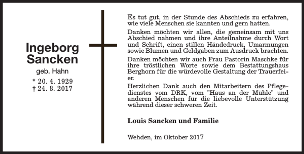 <p>Ingeborg<br />Sancken<br />geb. Hahn<br />* 20. 4. 1929<br />† 24. 8. 2017</p><p>Es tut gut, in der Stunde des Abschieds zu erfahren,<br />wie viele Menschen sie kannten und gern hatten.<br />Danken möchten wir allen, die gemeinsam mit uns<br />Abschied nahmen und ihre Anteilnahme durch Wort<br />und Schrift, einen stillen Händedruck, Umarmungen<br />sowie Blumen und Geldgaben zum Ausdruck brachten.<br />Danken möchten wir auch Frau Pastorin Maschke für<br />ihre tröstlichen Worte sowie dem Bestattungshaus<br />Berghorn für die würdevolle Gestaltung der Trauerfeier.<br />Herzlichen Dank auch den Mitarbeitern des Pflegedienstes vom DRK, vom "Haus an der Mühle" und<br />anderen Menschen für die liebevolle Unterstützung<br />während dieser schweren Zeit.<br />Louis Sancken und Familie<br />Wehden, im Oktober 2017</p>
