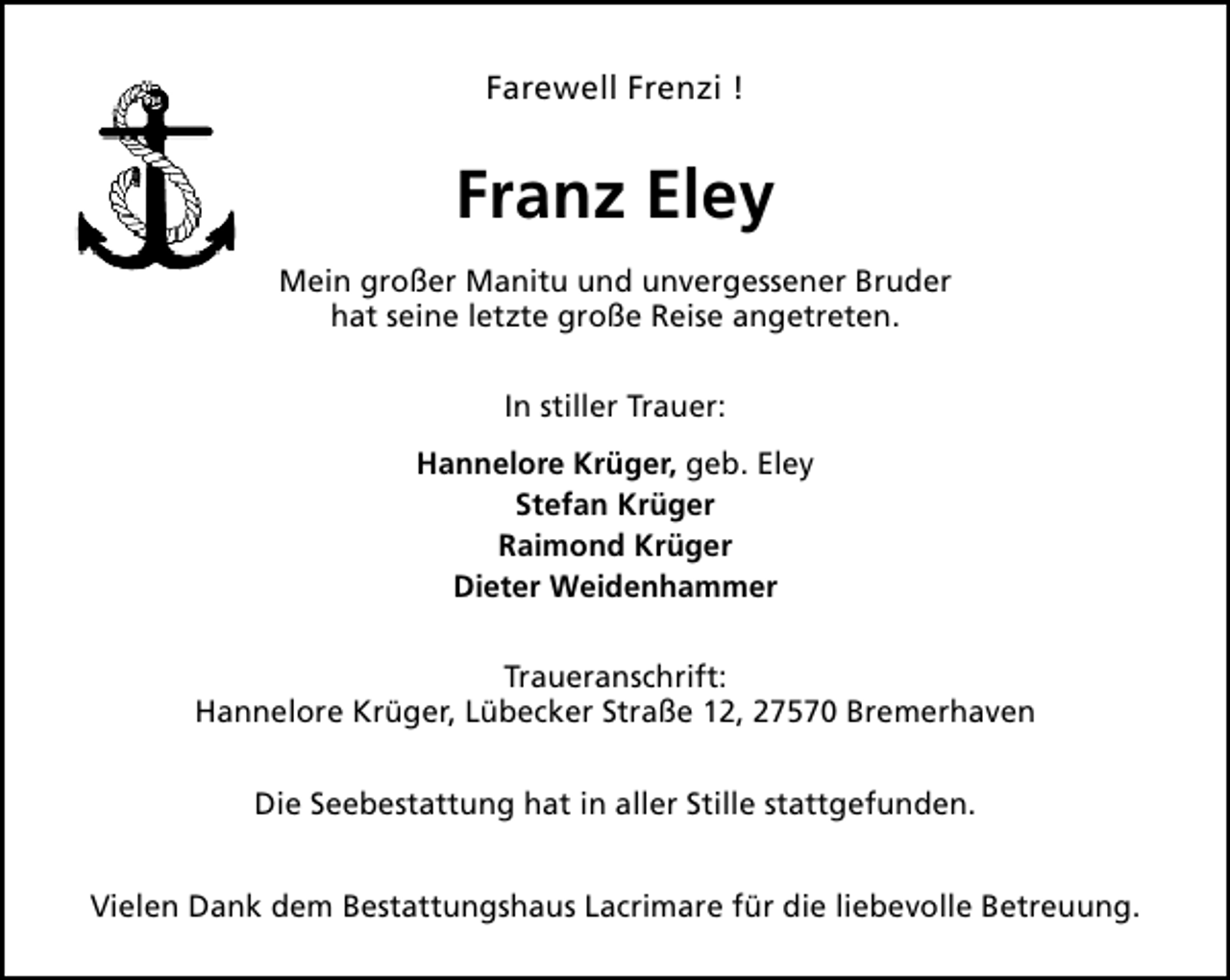 <p>Farewell Frenzi !</p><p>Franz Eley<br />Mein großer Manitu und unvergessener Bruder<br />hat seine letzte große Reise angetreten.<br />In stiller Trauer:<br />Hannelore Krüger, geb. Eley<br />Stefan Krüger<br />Raimond Krüger<br />Dieter Weidenhammer<br />Traueranschrift:<br />Hannelore Krüger, Lübecker Straße 12, 27570 Bremerhaven<br />Die Seebestattung hat in aller Stille stattgefunden.<br />Vielen Dank dem Bestattungshaus Lacrimare für die liebevolle Betreuung.</p>