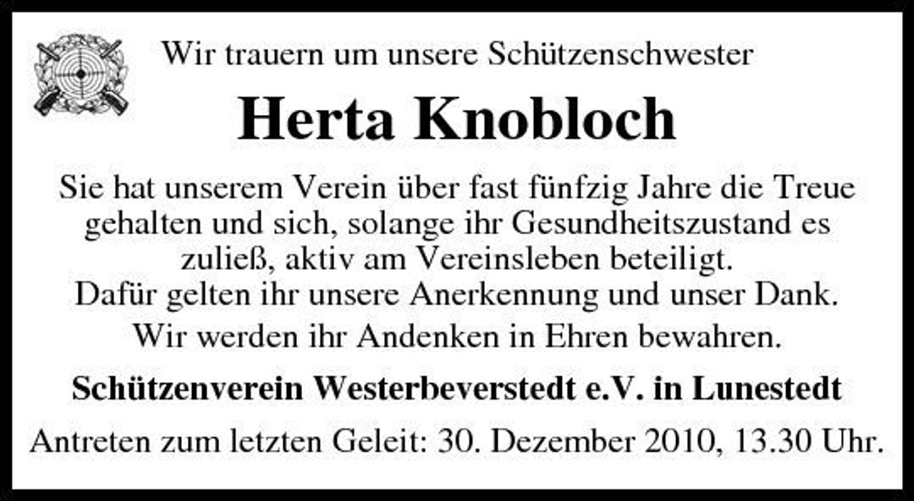 <p>Wir trauern um unsere Schützenschwester</p><p>Herta Knobloch<br />Sie hat unserem Verein über fast fünfzig Jahre die Treue gehalten und sich, solange ihr Gesundheitszustand es zuließ, aktiv am Vereinsleben beteiligt. Dafür gelten ihr unsere Anerkennung und unser Dank. Wir werden ihr Andenken in Ehren bewahren. Schützenverein Westerbeverstedt e.V. in Lunestedt Antreten zum letzten Geleit: 30. Dezember 2010, 13.30 Uhr.</p>