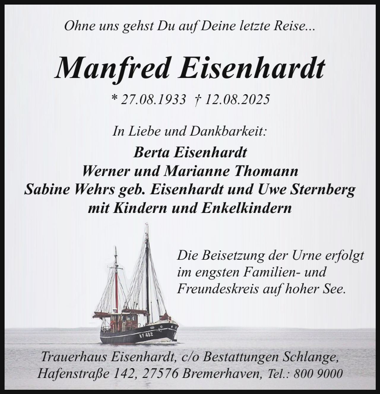 <p>Ohne uns gehst Du auf Deine letzte Reise...</p><p>Manfred Eisenhardt<br />* 27.08.1933 † 12.08.2025<br />In Liebe und Dankbarkeit:</p><p>Berta Eisenhardt<br />Werner und Marianne Thomann<br />Sabine Wehrs geb. Eisenhardt und Uwe Sternberg<br />mit Kindern und Enkelkindern<br />Die Beisetzung der Urne erfolgt<br />im engsten Familien- und<br />Freundeskreis auf hoher See.</p><p>Trauerhaus Eisenhardt, c/o Bestattungen Schlange,<br />Hafenstraße 142, 27576 Bremerhaven, Tel.: 800 9000</p>
