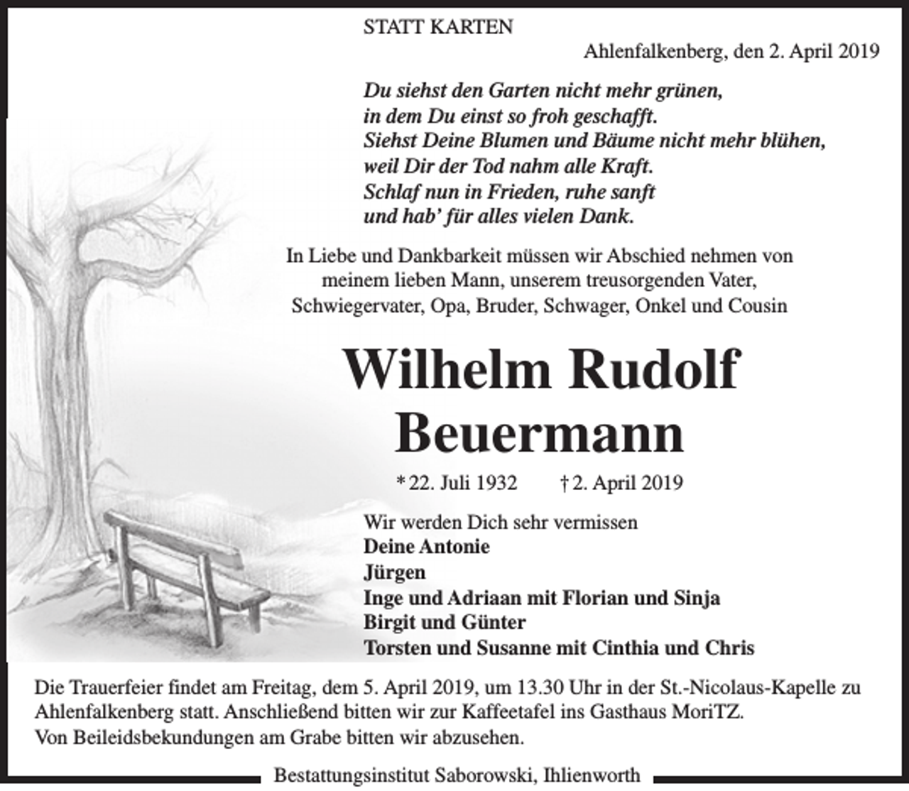 <p>STATT KARTEN</p><p>Ahlenfalkenberg, den 2. April 2019</p><p>Du siehst den Garten nicht mehr grünen,<br />in dem Du einst so froh geschafft.<br />Siehst Deine Blumen und Bäume nicht mehr blühen,<br />weil Dir der Tod nahm alle Kraft.<br />Schlaf nun in Frieden, ruhe sanft<br />und hab’ für alles vielen Dank.<br />In Liebe und Dankbarkeit müssen wir Abschied nehmen von<br />meinem lieben Mann, unserem treusorgenden Vater,<br />Schwiegervater, Opa, Bruder, Schwager, Onkel und Cousin</p><p>Wilhelm Rudolf<br />Beuermann<br />* 22. Juli 1932</p><p>† 2. April 2019</p><p>Wir werden Dich sehr vermissen<br />Deine Antonie<br />Jürgen<br />Inge und Adriaan mit Florian und Sinja<br />Birgit und Günter<br />Torsten und Susanne mit Cinthia und Chris<br />Die Trauerfeier findet am Freitag, dem 5. April 2019, um 13.30 Uhr in der St.-Nicolaus-Kapelle zu<br />Ahlenfalkenberg statt. Anschließend bitten wir zur Kaffeetafel ins Gasthaus MoriTZ.<br />Von Beileidsbekundungen am Grabe bitten wir abzusehen.<br />Bestattungsinstitut Saborowski, Ihlienworth</p>
