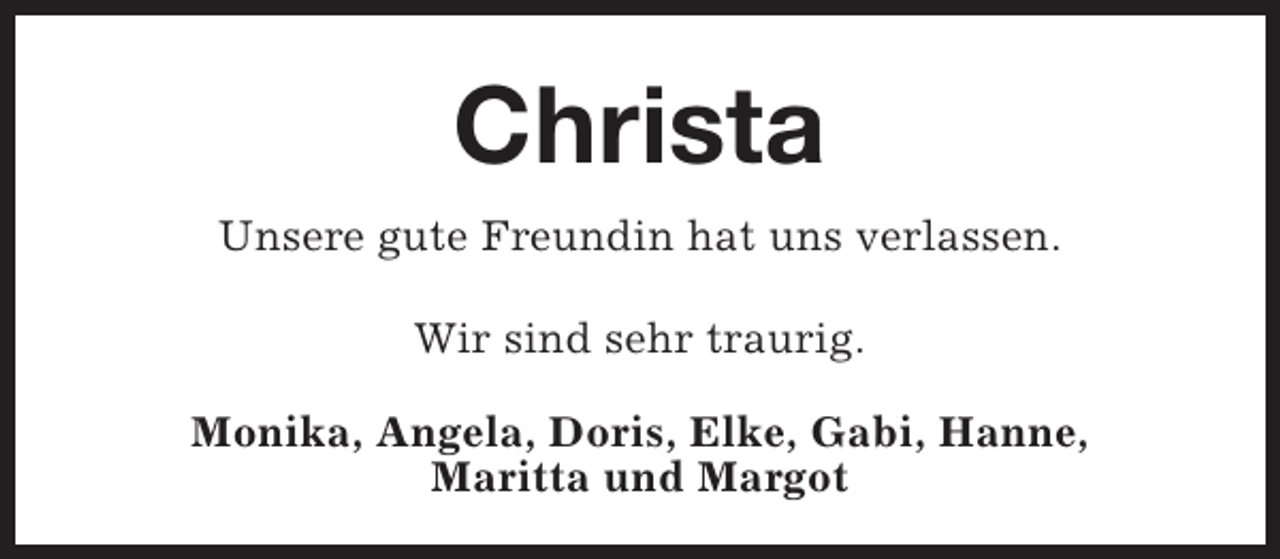 <p>Christa<br />Unsere gute Freundin hat uns verlassen.<br />Wir sind sehr traurig.<br />Monika, Angela, Doris, Elke, Gabi, Hanne,<br />Maritta und Margot</p>