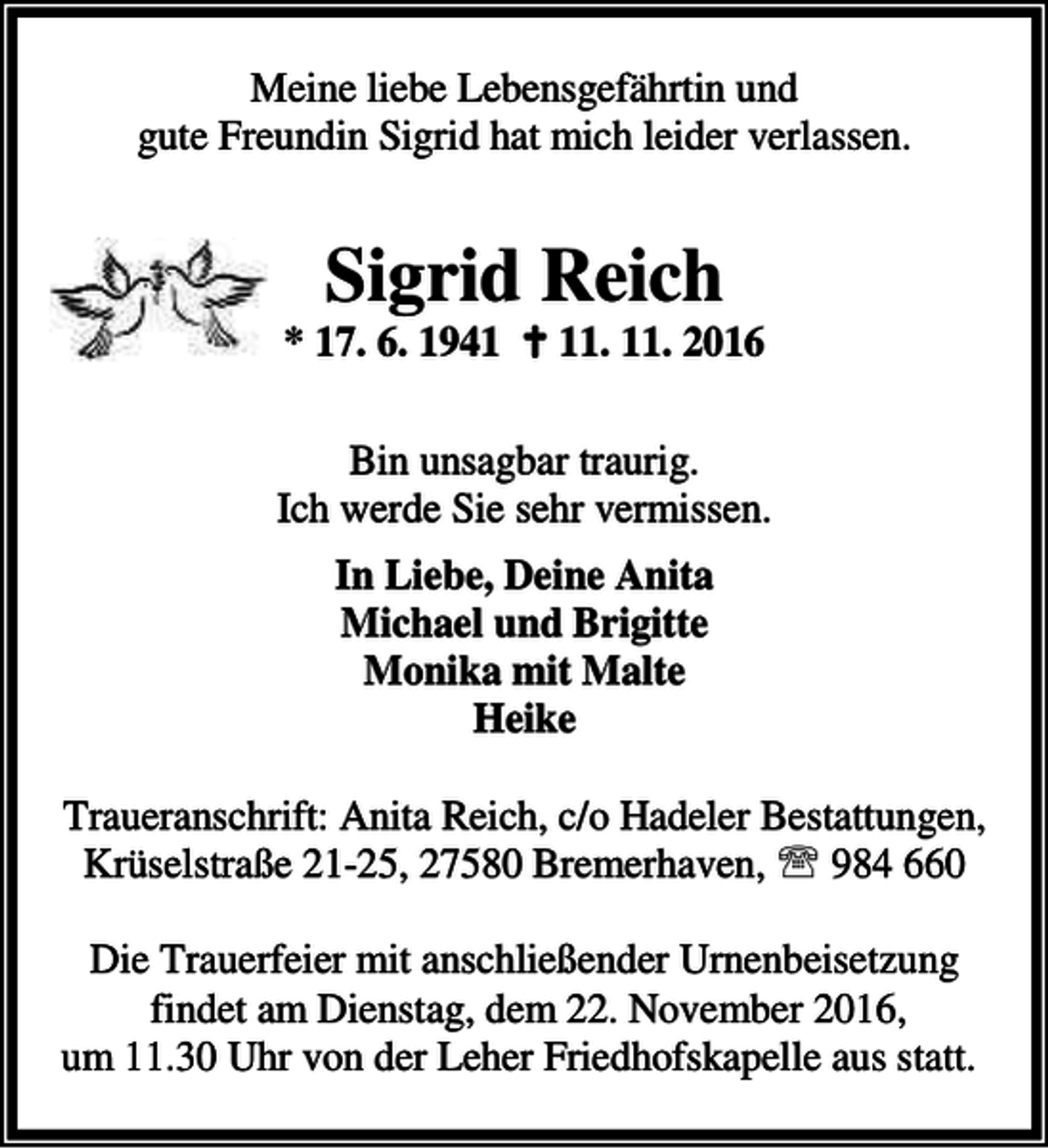 <p>Meine liebe Lebensgefährtin und<br />gute Freundin Sigrid hat mich leider verlassen.</p><p>Sigrid Reich</p><p>* 17. 6. 1941 B 11. 11. 2016<br />Bin unsagbar traurig.<br />Ich werde Sie sehr vermissen.<br />In Liebe, Deine Anita<br />Michael und Brigitte<br />Monika mit Malte<br />Heike<br />Traueranschrift: Anita Reich, c/o Hadeler Bestattungen,<br />Krüselstraße 21-25, 27580 Bremerhaven, ℡ 984 660<br />Die Trauerfeier mit anschließender Urnenbeisetzung<br />findet am Dienstag, dem 22. November 2016,<br />um 11.30 Uhr von der Leher Friedhofskapelle aus statt.</p>