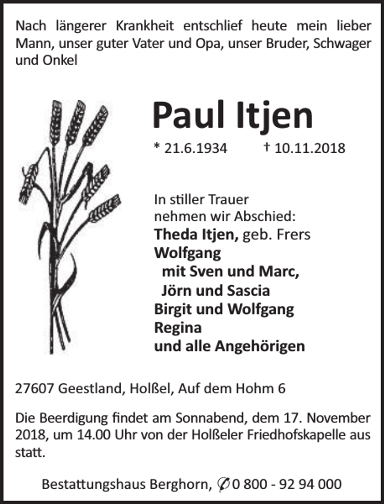 <p>Nach längerer Krankheit entschlief heute mein lieber<br />Mann, unser guter Vater und Opa, unser Bruder, Schwager<br />und Onkel</p><p>Paul Itjen<br />* 21.6.1934</p><p>† 10.11.2018</p><p>In s ller Trauer<br />nehmen wir Abschied:</p><p>Theda Itjen, geb. Frers<br />Wolfgang<br />mit Sven und Marc,<br />Jörn und Sascia<br />Birgit und Wolfgang<br />Regina<br />und alle Angehörigen<br />27607 Geestland, Holßel, Auf dem Hohm 6<br />Die Beerdigung ﬁndet am Sonnabend, dem 17. November<br />2018, um 14.00 Uhr von der Holßeler Friedhofskapelle aus<br />sta .<br />Besta ungshaus Berghorn, * 0 800 - 92 94 000</p>