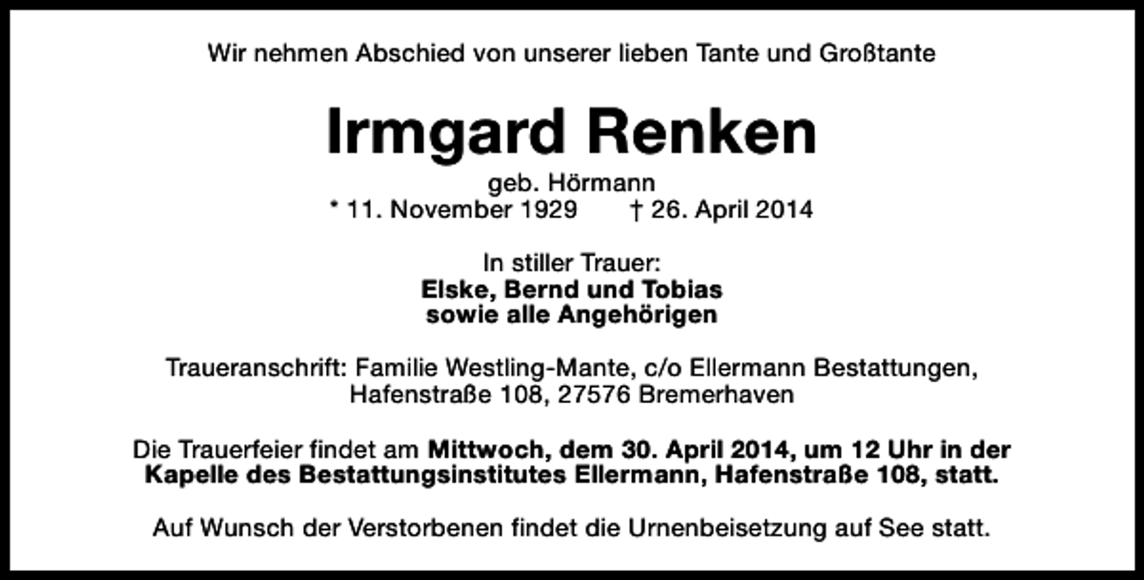 <p>Wir nehmen Abschied von unserer lieben Tante und Großtante</p><p>Irmgard Renken<br />geb. Hörmann<br />* 11. November 1929<br />† 26. April 2014<br />In stiller Trauer:<br />Elske, Bernd und Tobias<br />sowie alle Angehörigen<br />Traueranschrift: Familie Westling-Mante, c/o Ellermann Bestattungen,<br />Hafenstraße 108, 27576 Bremerhaven<br />Die Trauerfeier findet am Mittwoch, dem 30. April 2014, um 12 Uhr in der<br />Kapelle des Bestattungsinstitutes Ellermann, Hafenstraße 108, statt.<br />Auf Wunsch der Verstorbenen findet die Urnenbeisetzung auf See statt.</p>