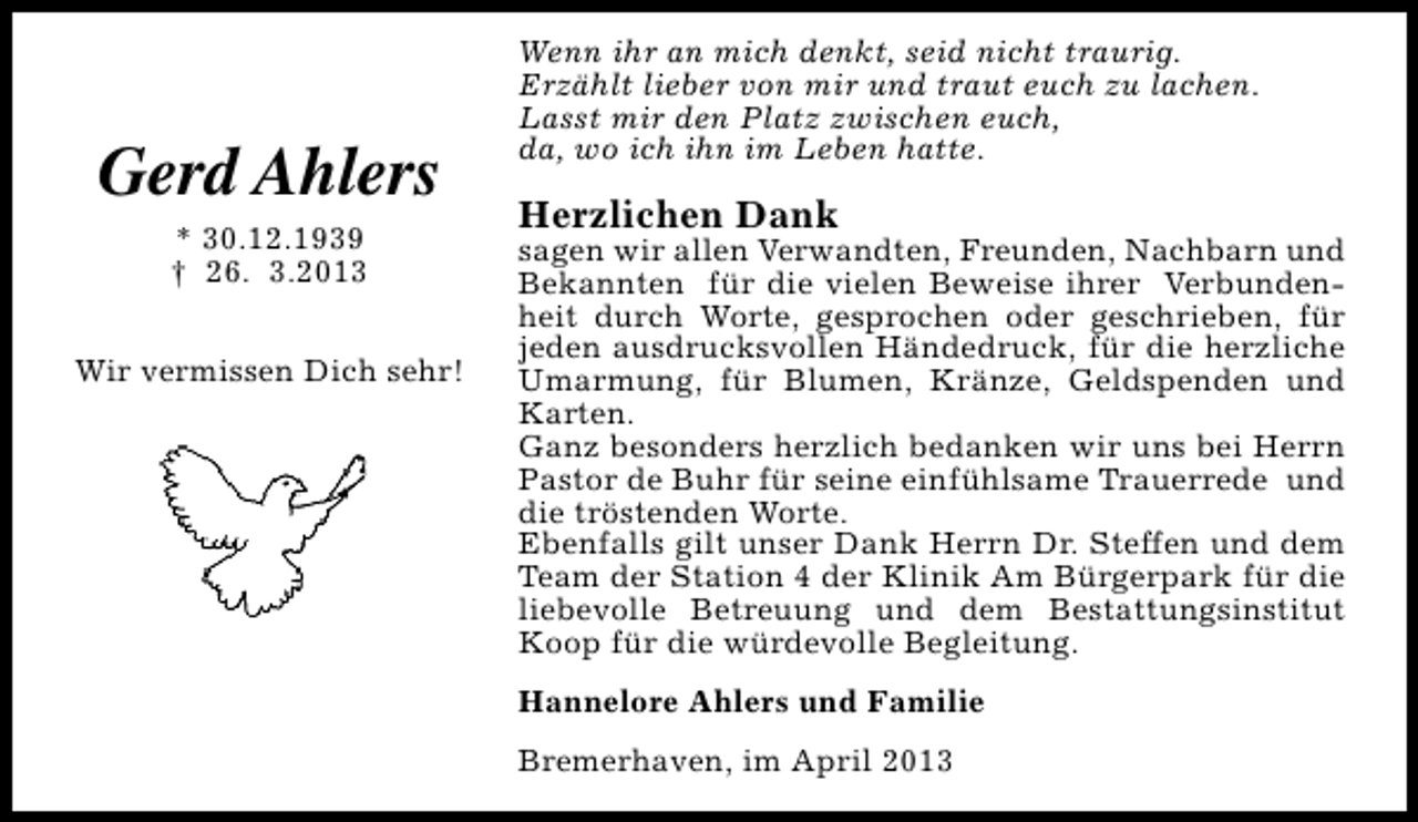 <p>Gerd Ahlers<br />* 30.12.1939<br />† 26. 3.2013<br />Wir vermissen Dich sehr!</p><p>Wenn ihr an mich denkt, seid nicht traurig.<br />Erzählt lieber von mir und traut euch zu lachen.<br />Lasst mir den Platz zwischen euch,<br />da, wo ich ihn im Leben hatte.</p><p>Herzlichen Dank</p><p>sagen wir allen Verwandten, Freunden, Nachbarn und<br />Bekannten für die vielen Beweise ihrer Verbundenheit durch Worte, gesprochen oder geschrieben, für<br />jeden ausdrucksvollen Händedruck, für die herzliche<br />Umarmung, für Blumen, Kränze, Geldspenden und<br />Karten.<br />Ganz besonders herzlich bedanken wir uns bei Herrn<br />Pastor de Buhr für seine einfühlsame Trauerrede und<br />die tröstenden Worte.<br />Ebenfalls gilt unser Dank Herrn Dr. Steffen und dem<br />Team der Station 4 der Klinik Am Bürgerpark für die<br />liebevolle Betreuung und dem Bestattungsinstitut<br />Koop für die würdevolle Begleitung.<br />Hannelore Ahlers und Familie<br />Bremerhaven, im April 2013</p>