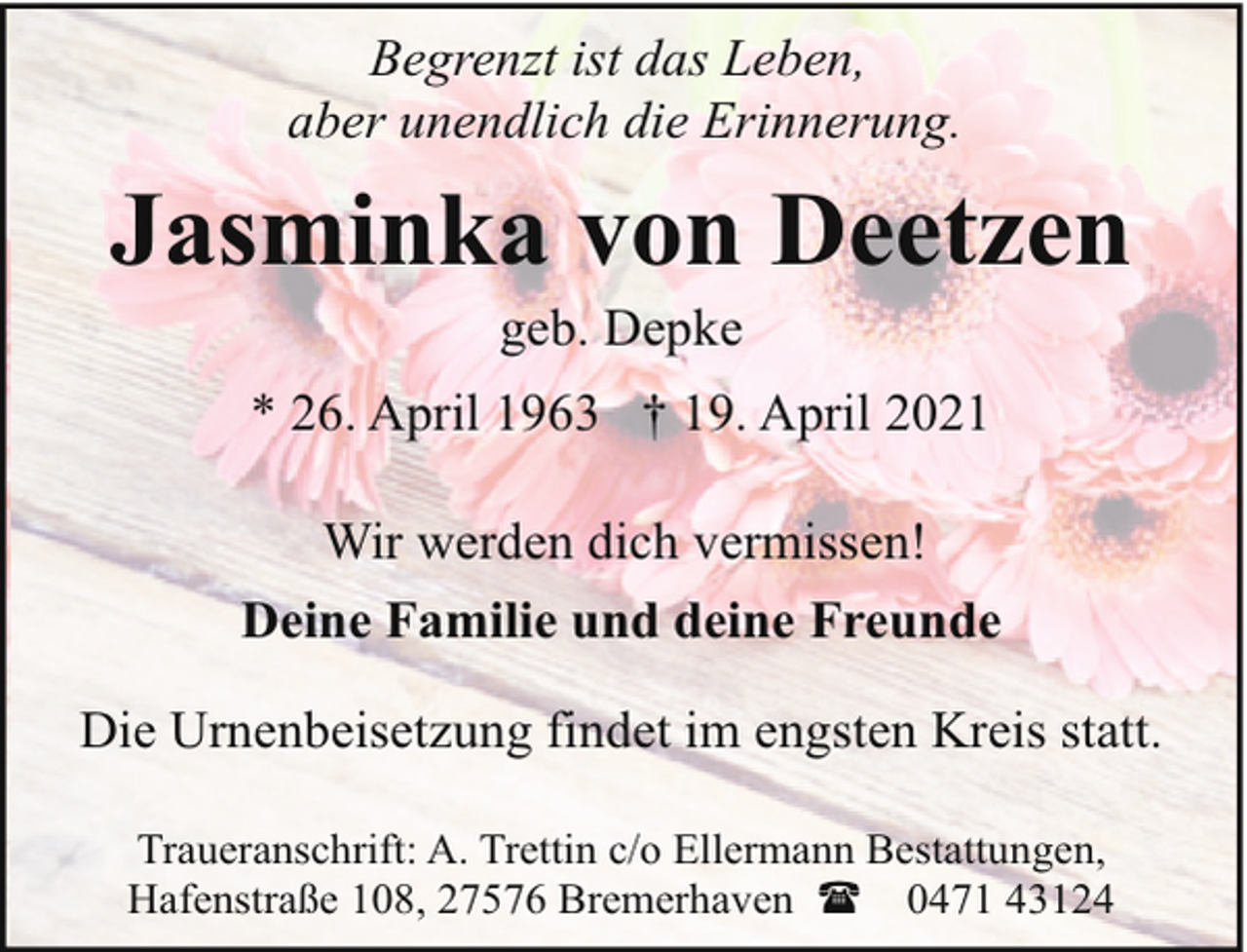 <p>Begrenzt ist das Leben,<br />aber unendlich die Erinnerung.</p><p>Jasminka von Deetzen<br />geb. Depke</p><p>* 26. April 1963 † 19. April 2021<br />Wir werden dich vermissen!<br />Deine Familie und deine Freunde<br />Die Urnenbeisetzung findet im engsten Kreis statt.<br />Traueranschrift: A. Trettin c/o Ellermann Bestattungen,<br />Hafenstraße 108, 27576 Bremerhaven ( 0471 43124</p>