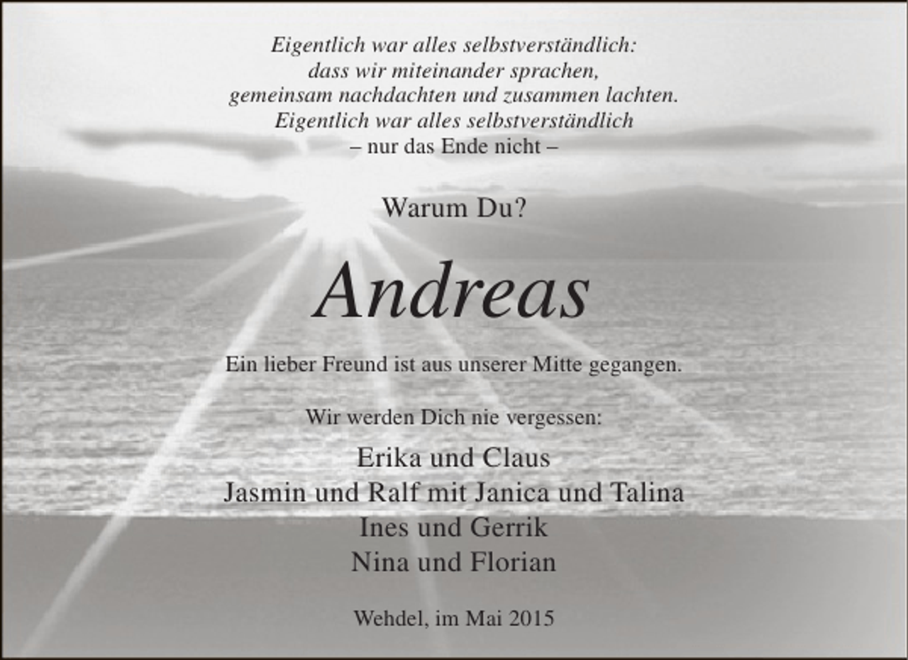 <p>Eigentlich war alles selbstverständlich:<br />dass wir miteinander sprachen,<br />gemeinsam nachdachten und zusammen lachten.<br />Eigentlich war alles selbstverständlich<br />– nur das Ende nicht –</p><p>Warum Du?</p><p>Andreas<br />Ein lieber Freund ist aus unserer Mitte gegangen.<br />Wir werden Dich nie vergessen:</p><p>Erika und Claus<br />Jasmin und Ralf mit Janica und Talina<br />Ines und Gerrik<br />Nina und Florian<br />Wehdel, im Mai 2015</p>