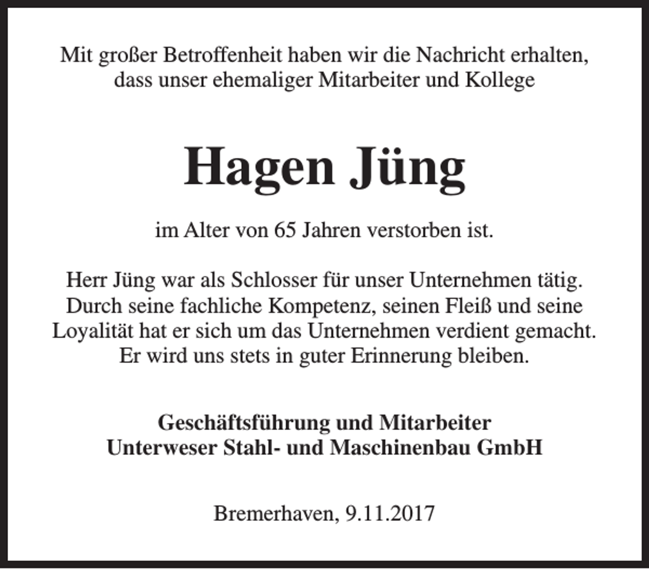 <p>Mit großer Betroffenheit haben wir die Nachricht erhalten,<br />dass unser ehemaliger Mitarbeiter und Kollege</p><p>Hagen Jüng<br />im Alter von 65 Jahren verstorben ist.<br />Herr Jüng war als Schlosser für unser Unternehmen tätig.<br />Durch seine fachliche Kompetenz, seinen Fleiß und seine<br />Loyalität hat er sich um das Unternehmen verdient gemacht.<br />Er wird uns stets in guter Erinnerung bleiben.<br />Geschäftsführung und Mitarbeiter<br />Unterweser Stahl- und Maschinenbau GmbH<br />Bremerhaven, 9.11.2017</p>