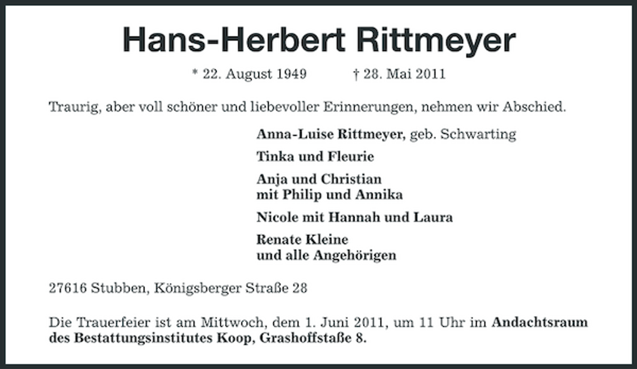 <p>Hans-Herbert Rittmeyer<br />* 22. August 1949 † 28. Mai 2011 Traurig, aber voll schöner und liebevoller Erinnerungen, nehmen wir Abschied. Anna-Luise Rittmeyer, geb. Schwarting Tinka und Fleurie Anja und Christian mit Philip und Annika Nicole mit Hannah und Laura Renate Kleine und alle Angehörigen 27616 Stubben, Königsberger Straße 28 Die Trauerfeier ist am Mittwoch, dem 1. Juni 2011, um 11 Uhr im Andachtsraum des Bestattungsinstitutes Koop, Grashoffstaße 8.</p>