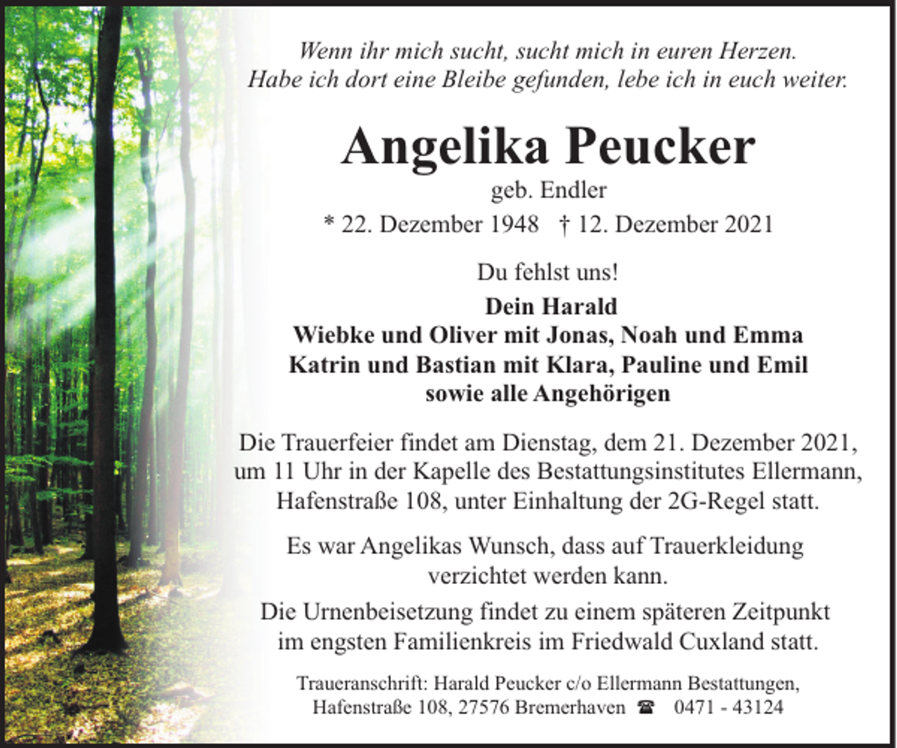 <p>Wenn ihr mich sucht, sucht mich in euren Herzen.<br />Habe ich dort eine Bleibe gefunden, lebe ich in euch weiter.</p><p>Angelika Peucker</p><p>geb. Endler<br />* 22. Dezember 1948 † 12. Dezember 2021<br />Du fehlst uns!<br />Dein Harald<br />Wiebke und Oliver mit Jonas, Noah und Emma<br />Katrin und Bastian mit Klara, Pauline und Emil<br />sowie alle Angehörigen<br />Die Trauerfeier findet am Dienstag, dem 21. Dezember 2021,<br />um 11 Uhr in der Kapelle des Bestattungsinstitutes Ellermann,<br />Hafenstraße 108, unter Einhaltung der 2G-Regel statt.<br />Es war Angelikas Wunsch, dass auf Trauerkleidung<br />verzichtet werden kann.<br />Die Urnenbeisetzung findet zu einem späteren Zeitpunkt<br />im engsten Familienkreis im Friedwald Cuxland statt.<br />Traueranschrift: Harald Peucker c/o Ellermann Bestattungen,<br />Hafenstraße 108, 27576 Bremerhaven ( 0471 - 43124</p>