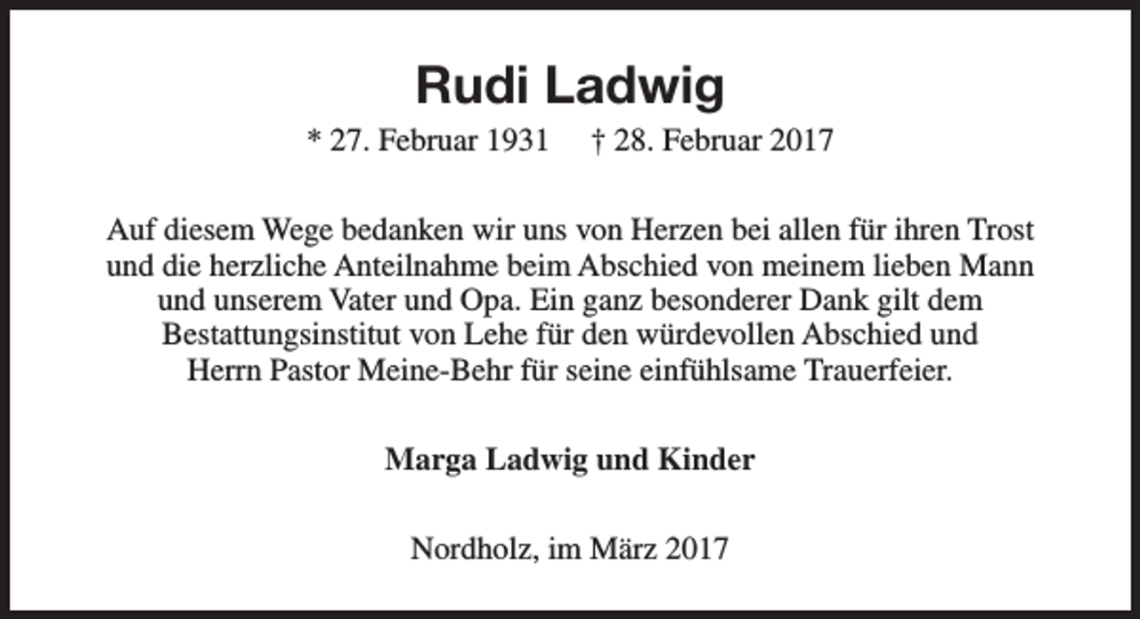 <p>Rudi Ladwig</p><p>* 27. Februar 1931</p><p>† 28. Februar 2017</p><p>Auf diesem Wege bedanken wir uns von Herzen bei allen für ihren Trost<br />und die herzliche Anteilnahme beim Abschied von meinem lieben Mann<br />und unserem Vater und Opa. Ein ganz besonderer Dank gilt dem<br />Bestattungsinstitut von Lehe für den würdevollen Abschied und<br />Herrn Pastor Meine-Behr für seine einfühlsame Trauerfeier.<br />Marga Ladwig und Kinder<br />Nordholz, im März 2017</p>