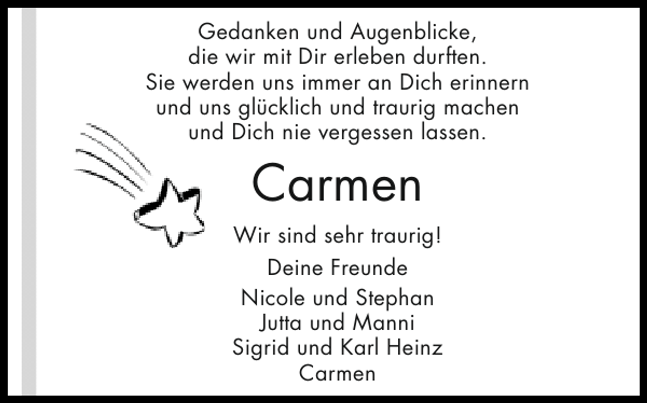 <p>Gedanken und Augenblicke,<br />die wir mit Dir erleben durften.<br />Sie werden uns immer an Dich erinnern<br />und uns glücklich und traurig machen<br />und Dich nie vergessen lassen.</p><p>Carmen<br />Wir sind sehr traurig!<br />Deine Freunde<br />Nicole und Stephan<br />Jutta und Manni<br />Sigrid und Karl Heinz<br />Carmen</p>