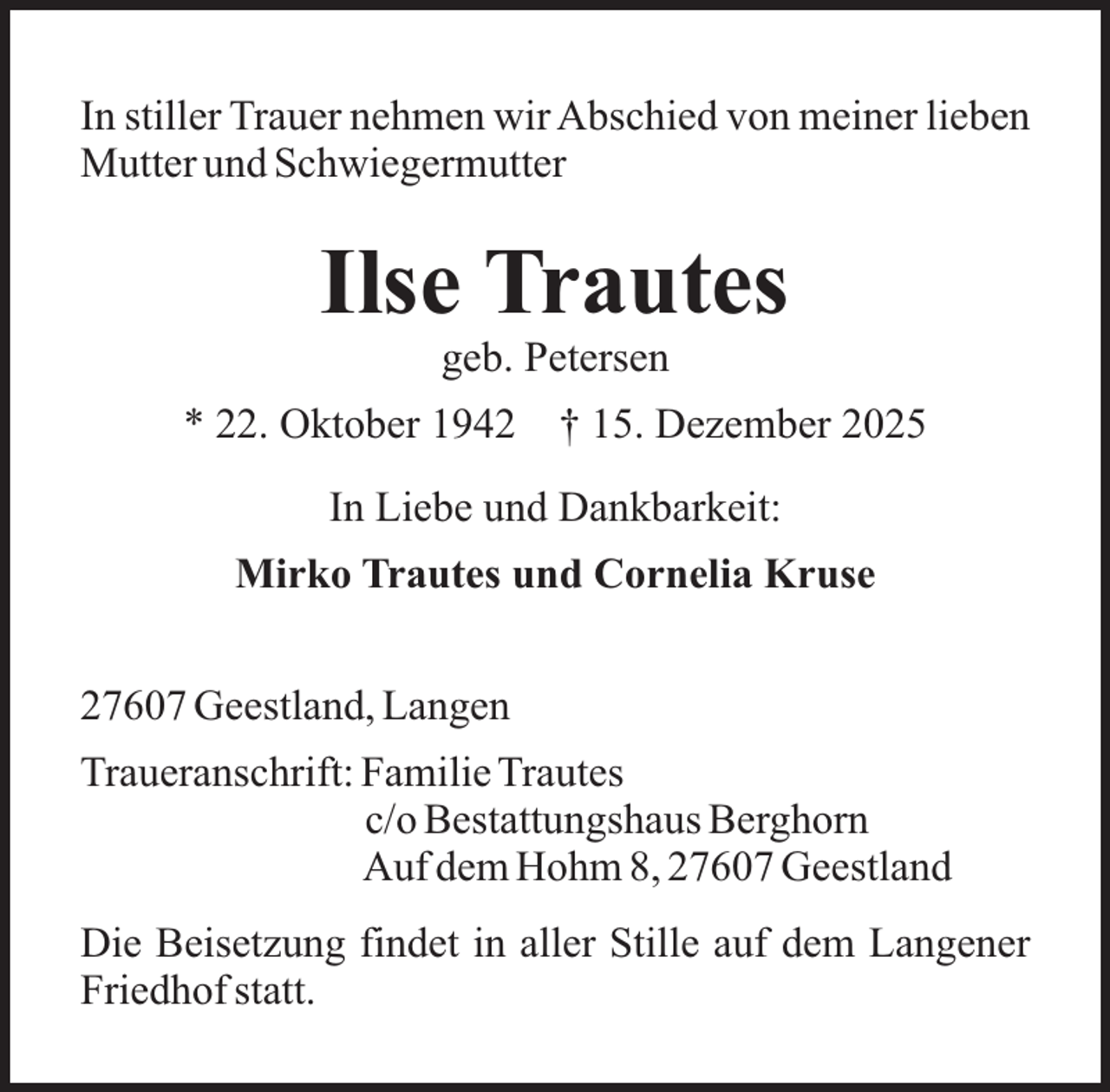 <p>In stiller Trauer nehmen wir Abschied von meiner lieben<br />Mutter und Schwiegermutter</p><p>Ilse Trautes<br />geb. Petersen</p><p>* 22. Oktober 1942</p><p>† 15. Dezember 2025</p><p>In Liebe und Dankbarkeit:<br />Mirko Trautes und Cornelia Kruse<br />27607 Geestland, Langen<br />Traueranschrift: Familie Trautes<br />c/o Bestattungshaus Berghorn<br />Auf dem Hohm 8, 27607 Geestland<br />Die Beisetzung findet in aller Stille auf dem Langener<br />Friedhof statt.</p>