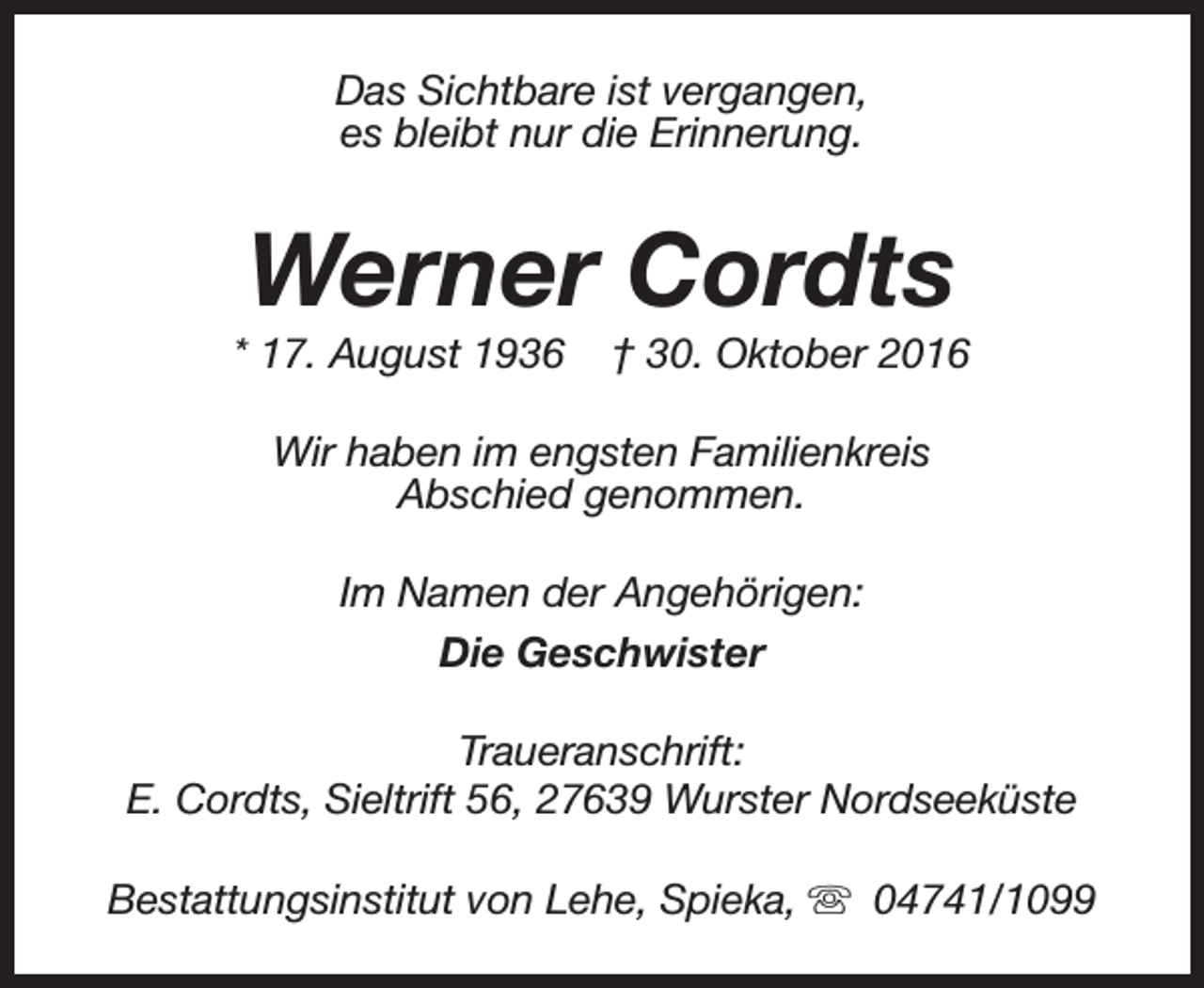 <p>Das Sichtbare ist vergangen,<br />es bleibt nur die Erinnerung.</p><p>Werner Cordts</p><p>* 17. August 1936</p><p>† 30. Oktober 2016</p><p>Wir haben im engsten Familienkreis<br />Abschied genommen.<br />Im Namen der Angehörigen:<br />Die Geschwister<br />Traueranschrift:<br />E. Cordts, Sieltrift 56, 27639 Wurster Nordseeküste<br />Bestattungsinstitut von Lehe, Spieka, s 04741/1099</p>