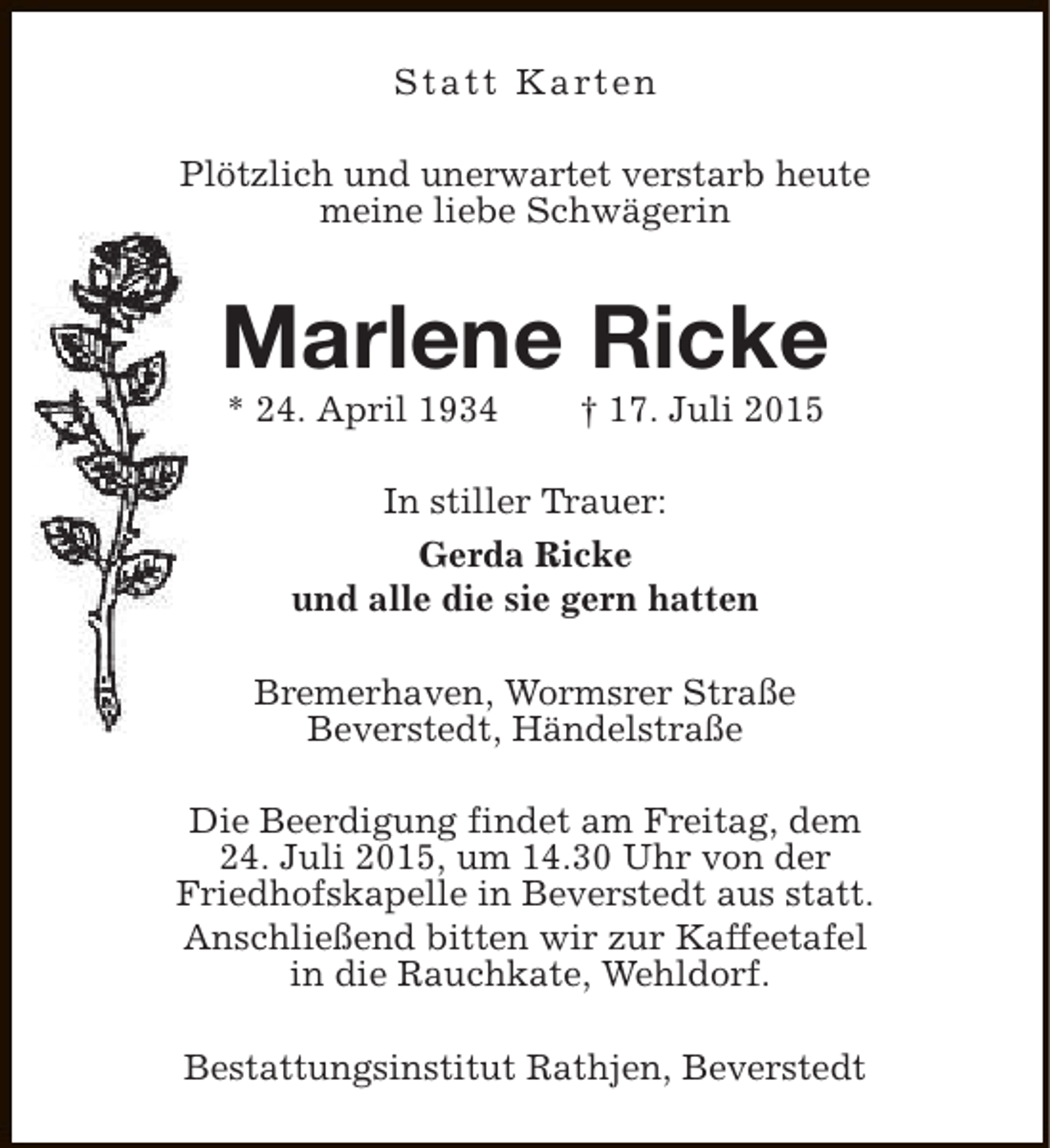<p>S t a t t K a rt e n<br />Plötzlich und unerwartet verstarb heute<br />meine liebe Schwägerin</p><p>Marlene Ricke<br />* 24. April 1934</p><p>† 17. Juli 2015</p><p>In stiller Trauer:<br />Gerda Ricke<br />und alle die sie gern hatten<br />Bremerhaven, Wormsrer Straße<br />Beverstedt, Händelstraße<br />Die Beerdigung findet am Freitag, dem<br />24. Juli 2015, um 14.30 Uhr von der<br />Friedhofskapelle in Beverstedt aus statt.<br />Anschließend bitten wir zur Kaffeetafel<br />in die Rauchkate, Wehldorf.<br />Bestattungsinstitut Rathjen, Beverstedt</p>