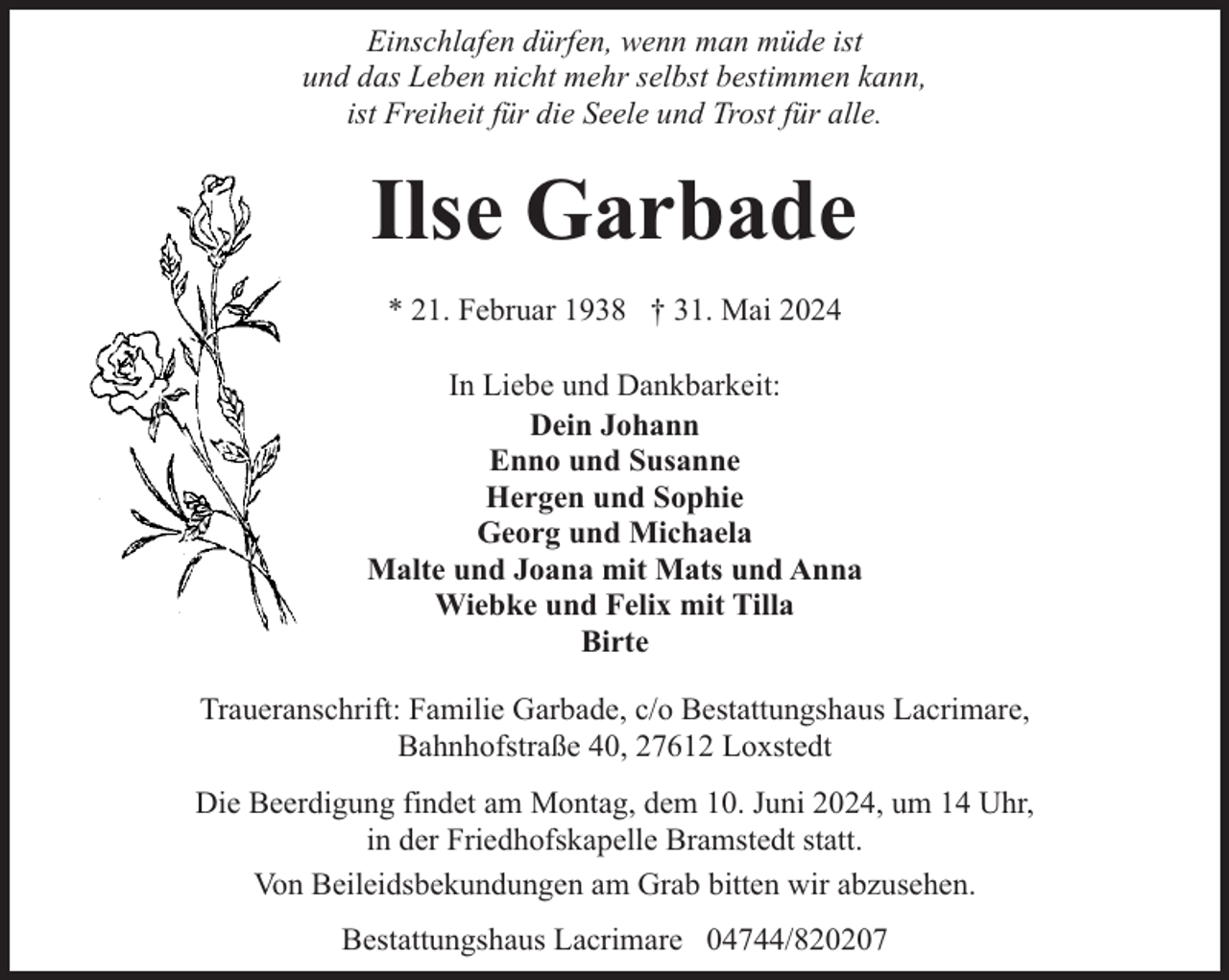 <p>Einschlafen dürfen, wenn man müde ist<br />und das Leben nicht mehr selbst bestimmen kann,<br />ist Freiheit für die Seele und Trost für alle.</p><p>Ilse Garbade<br />* 21. Februar 1938 † 31. Mai 2024<br />In Liebe und Dankbarkeit:<br />Dein Johann<br />Enno und Susanne<br />Hergen und Sophie<br />Georg und Michaela<br />Malte und Joana mit Mats und Anna<br />Wiebke und Felix mit Tilla<br />Birte<br />Traueranschrift: Familie Garbade, c/o Bestattungshaus Lacrimare,<br />Bahnhofstraße 40, 27612 Loxstedt<br />Die Beerdigung findet am Montag, dem 10. Juni 2024, um 14 Uhr,<br />in der Friedhofskapelle Bramstedt statt.<br />Von Beileidsbekundungen am Grab bitten wir abzusehen.<br />Bestattungshaus Lacrimare 04744/820207</p>