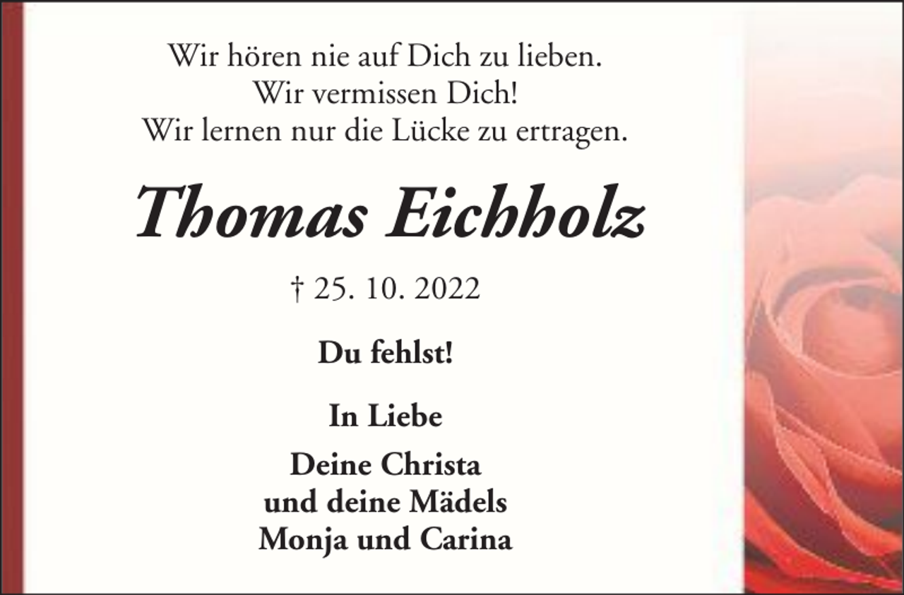<p>Wir hören nie auf Dich zu lieben.<br />Wir vermissen Dich!<br />Wir lernen nur die Lücke zu ertragen.</p><p>Thomas Eichholz<br />† 25. 10. 2022<br />Du fehlst!<br />In Liebe<br />Deine Christa<br />und deine Mädels<br />Monja und Carina</p>