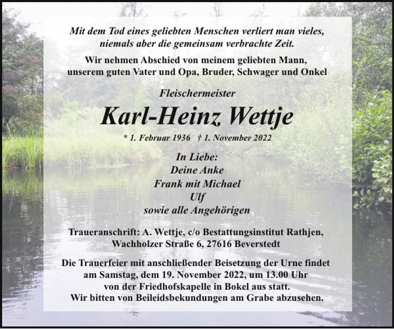 <p>Mit dem Tod eines geliebten Menschen verliert man vieles,<br />niemals aber die gemeinsam verbrachte Zeit.<br />Wir nehmen Abschied von meinem geliebten Mann,<br />unserem guten Vater und Opa, Bruder, Schwager und Onkel</p><p>Fleischermeister</p><p>Karl-Heinz Wettje<br />* 1. Februar 1936 † 1. November 2022</p><p>In Liebe:<br />Deine Anke<br />Frank mit Michael<br />Ulf<br />sowie alle Angehörigen<br />Traueranschrift: A. Wettje, c/o Bestattungsinstitut Rathjen,<br />Wachholzer Straße 6, 27616 Beverstedt<br />Die Trauerfeier mit anschließender Beisetzung der Urne findet<br />am Samstag, dem 19. November 2022, um 13.00 Uhr<br />von der Friedhofskapelle in Bokel aus statt.<br />Wir bitten von Beileidsbekundungen am Grabe abzusehen.</p>