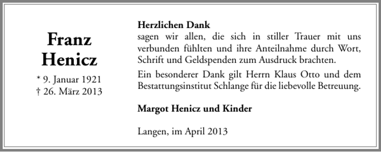 <p>Franz<br />Henicz<br />* 9. Januar 1921<br />† 26. März 2013</p><p>Herzlichen Dank<br />sagen wir allen, die sich in stiller Trauer mit uns<br />verbunden fühlten und ihre Anteilnahme durch Wort,<br />Schrift und Geldspenden zum Ausdruck brachten.<br />Ein besonderer Dank gilt Herrn Klaus Otto und dem<br />Bestattungsinstitut Schlange für die liebevolle Betreuung.<br />Margot Henicz und Kinder<br />Langen, im April 2013</p>