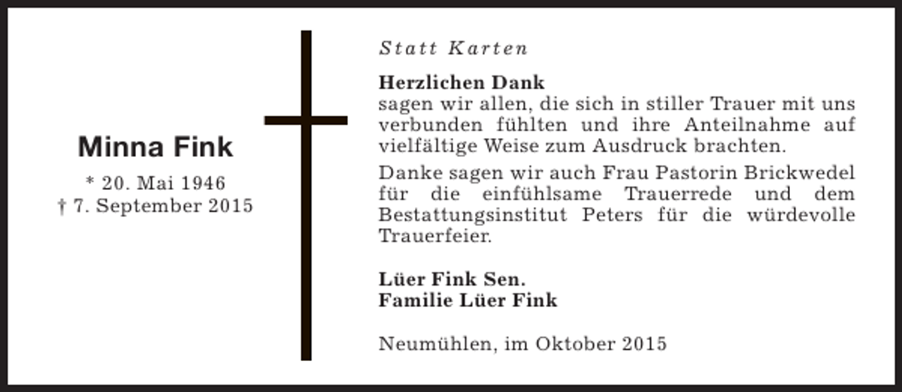 <p>Statt Karten</p><p>Minna Fink<br />* 20. Mai 1946<br />† 7. September 2015</p><p>Herzlichen Dank<br />sagen wir allen, die sich in stiller Trauer mit uns<br />verbunden fühlten und ihre Anteilnahme auf<br />vielfältige Weise zum Ausdruck brachten.<br />Danke sagen wir auch Frau Pastorin Brickwedel<br />für die einfühlsame Trauerrede und dem<br />Bestattungsinstitut Peters für die würdevolle<br />Trauerfeier.<br />Lüer Fink Sen.<br />Familie Lüer Fink<br />Neumühlen, im Oktober 2015</p>
