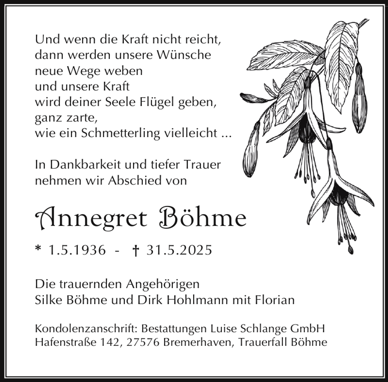 <p>Und wenn die Kraft nicht reicht,<br />dann werden unsere Wünsche<br />neue Wege weben<br />und unsere Kraft<br />wird deiner Seele Flügel geben,<br />ganz zarte,<br />wie ein Schmetterling vielleicht ...<br />In Dankbarkeit und tiefer Trauer<br />nehmen wir Abschied von</p><p>Annegret Böhme<br />* 1.5.1936 - † 31.5.2025<br />Die trauernden Angehörigen<br />Silke Böhme und Dirk Hohlmann mit Florian<br />Kondolenzanschrift: Bestattungen Luise Schlange GmbH<br />Hafenstraße 142, 27576 Bremerhaven, Trauerfall Böhme</p>