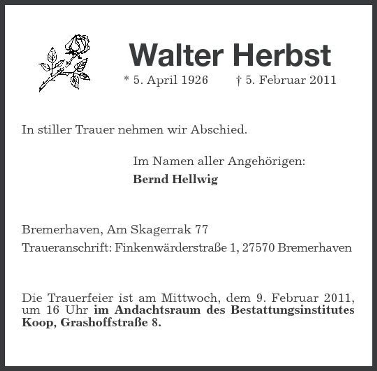 <p>Walter Herbst<br />* 5. April 1926 † 5. Februar 2011 In stiller Trauer nehmen wir Abschied. Im Namen aller Angehörigen: Bernd Hellwig</p><p>Bremerhaven, Am Skagerrak 77 Traueranschrift: Finkenwärderstraße 1, 27570 Bremerhaven</p><p>Die Trauerfeier ist am Mittwoch, dem 9. Februar 2011, um 16 Uhr im Andachtsraum des Bestattungsinstitutes Koop, Grashoffstraße 8.</p>