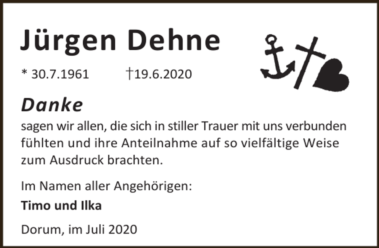 <p>Jürgen Dehne<br />* 30.7.1961</p><p>†19.6.2020</p><p>Danke</p><p>sagen wir allen, die sich in stiller Trauer mit uns verbunden<br />fühlten und ihre Anteilnahme auf so vielfältige Weise<br />zum Ausdruck brachten.</p><p>Im Namen aller Angehörigen:<br />Timo und Ilka<br />Dorum, im Juli 2020</p>